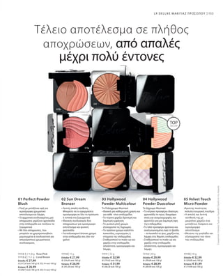 11113-1 | 11,8 g Rose/Pink
11113-2 | 11,1 g Coral/Brown
Ελλάδα: € 27,99
(€ 237,20 ανά 100 g) (€ 252,16 ανά 100 g)
Κύπρος: € 26,99
(€ 228,73 ανά 100 g) (€ 243,15 ανά 100 g)
11114 | 11 g
Ελλάδα: € 27,99
(€ 254,45 ανά 100 g)
Κύπρος: € 26,99
(€ 245,36 ανά 100 g)
11111 | 12 g
Ελλάδα: € 32,99
(€ 274,92 ανά 100 g)
Κύπρος: € 31,99
(€ 266,58 ανά 100 g)
11112 | 10 g
Ελλάδα: € 29,99
(€ 299,90 ανά 100 g)
Κύπρος: € 28,99
(€ 289,90 ανά 100 g)
11110 | 10 g
Ελλάδα: € 32,99
(€ 329,90 ανά 100 g)
Κύπρος: € 31,99
(€ 319,90 ανά 100 g)
153LR DELUXE ΜΑΚΙΓΙΑΖ ΠΡΟΣΩΠΟΥ
Τέλειο αποτέλεσμα σε πλήθος
αποχρώσεων, από απαλές
μέχρι πολύ έντονες
01 Perfect Powder
Blush
• Ρουζ με μεταξένια υφή για
ομοιόμορφο χρωματικό
αποτέλεσμα και λάμψη
• Οι αρμονικά συνδυασμένες ματ
αποχρώσεις χαρίζουν φρεσκάδα
στην επιδερμίδα και τονίζουν τα
ζυγωματικά
• Με δύο αποχρώσεις, που
μπορούν να χρησιμοποιηθούν
μεμονωμένα ή συνδυαστικά για
απεριόριστους χρωματικούς
συνδυασμούς
02 Sun Dream
Bronzer
• Λεπτή, απαλή σύνθεση.
Μπορείτε να το εφαρμόσετε
ομοιόμορφα σε όλο το πρόσωπο
ή τοπικά στα ζυγωματικά
• Ιδανικός συνδυασμός δύο
αποχρώσεων για ομοιόμορφο
αποτέλεσμα και φυσική
φρεσκάδα
• Για καλοκαιρινό bronze χρώμα
στην επιδερμίδα σας όλο τον
χρόνο
03 Hollywood
Powder Multicolour
Το Πολύχρωμο Μυστικό
• Ιδανική για καθημερινή χρήση και
για κάθε τόνο επιδερμίδας
• Το κίτρινο χαρίζει δροσερή και
λαμπερή εμφάνιση
• Το φυσικό μπεζ χρώμα
εξισορροπεί τις διχρωμίες
• Το πράσινο χρώμα καλύπτει
κοκκινίλες, ευρυαγγείες ή
στίγματα της επιδερμίδας
• Σταθεροποιεί το make-up και
χαρίζει στην επιδερμίδα
απαλότητα, ομοιομορφία και
λάμψη
04 Hollywood
Powder Duocolour
Τo Δίχρωμο Μυστικό
• Το κίτρινο προσφέρει ιδιαίτερη
φρεσκάδα το πρωί, διαγράφει
σκιές και ανομοιομορφίες και
φροντίζει για μια λαμπερή όψη
της επιδερμίδας
• Το λιλά προσφέρει φρέσκια και
αναζωογονημένη όψη το βράδυ
– αντανακλά το φως, χαρίζοντας
λάμψη στις θαμπές επιδερμίδες
• Σταθεροποιεί το make-up και
χαρίζει στην επιδερμίδα
απαλότητα, ομοιομορφία και
λάμψη
05 Velvet Touch
Micro Powder
•Άριστης ποιότητας
πολυλειτουργική πούδρα
• Η απαλή και λεπτή
σύνθεσή της με
μικροΐνες χαρίζει ένα
μεταξένιο, διάφανο και
ομοιόμορφο
αποτέλεσμα
• Μειώνει τη γυαλάδα και
εξισορροπεί τον τόνο
της επιδερμίδας
TOP
SELLER
ΣυγκριτικέςΛιανικέςΤιμέςμεΟμοειδήΠροϊόντατηςΑγοράς
 