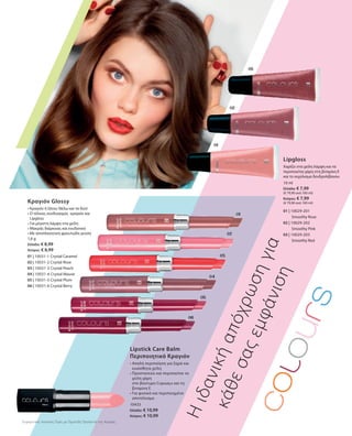 01 | 10031-1 Crystal Caramel
02 | 10031-2 Crystal Rose
03 | 10031-3 Crystal Peach
04 | 10031-4 Crystal Mauve
05 | 10031-5 Crystal Plum
06 | 10031-6 Crystal Berry
1,6 g
Ελλάδα: € 8,99
Κύπρος: € 8,99
01 | 10029-201
		 Smoothy Rose
02 | 10029-202
		 Smoothy Pink
03 | 10029-203
		 Smoothy Red
10 ml
Ελλάδα: € 7,99
(€ 79,90 ανά 100 ml)
Κύπρος: € 7,99
(€ 79,90 ανά 100 ml)
10433
Ελλάδα: € 10,99
Κύπρος: € 10,99
Κραγιόν Glossy
• Κραγιόν ή Gloss; Θέλω και τα δύο!
• Ο τέλειος συνδυασμός κραγιόν και
Lipgloss
• Για μέγιστη λάμψη στα χείλη
• Μακράς διάρκειας και ενυδατικό
• Με αποπλανητική φρουτώδη γεύση
Lipgloss
Χαρίζει στα χείλη λάμψη και τα
περιποιείται χάρη στη βιταμίνη Ε
και το εκχύλισμα δενδρολίβανου
Ηιδανικήαπόχρωσηγια
κάθεσαςεμφάνιση
Lipstick Care Balm
Περιποιητικό Κραγιόν
• Απαλή περιποίηση για ξηρά και
ευαίσθητα χείλη
• Προστατεύει και περιποείται τα
χείλη χάρη
στο βούτυρο Cupuaçu και τη
βιταμίνη E
• Για φυσικό και περιποιημένο
αποτέλεσμα
Συγκριτικές Λιανικές Τιμές με Ομοειδή Προϊόντα της Αγοράς
 