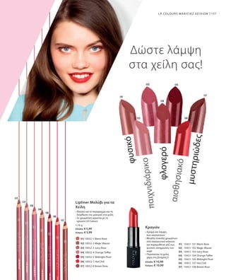 157
		 01| 10032-1 Warm Rose
		 02| 10032-2 Magic Mauve
		 03| 10032-3 Juicy Rose
		 04| 10032-4 Orange Toffee
		 05| 10032-5 Midnight Plum
		 06| 10032-7 Hot Chili
		 07| 10032-8 Brown Rose
1,16 g
Ελλάδα: € 5,99
Κύπρος: € 5,99
	01| 	 10431-101 Warm Rose
	02| 	 10431-102 Magic Mauve
	03| 	 10431-103 Juicy Rose
	04| 	 10431-104 Orange Toffee
	05| 	 10431-105 Midnight Plum
	06| 	 10431-107 Hot Chili
	07| 	 10431-108 Brown Rose
Ελλάδα: € 10,99
Κύπρος: € 10,99
LR COLOURS ΜΑΚΙΓΙΑΖ ΧΕΙΛΙΩΝ
Δώστε λάμψη
στα χείλη σας!
Lipliner Μολύβι για τα
Χείλη
• Ιδανικό για το περίγραμμα και τη
διόρθωση του μακιγιάζ στα χείλη
• Σε χρωματική αρμονία με τα
κραγιόν LR Colours
Κραγιόν
• Χρώμα και λάμψη,
που σαγηνεύουν
• Μεγάλη ποικιλία χρωμάτων:
από σαγηνευτικό κόκκινο
και παραμυθένιο ροζ έως
φυσικές αποχρώσεις του
καφέ
• Περιποείται τα χείλη
χάρη στη βιταμίνη E
μυστηριώδες
αισθησιακό
φλογερό
παιχνιδιάρικο
φυσικό
 