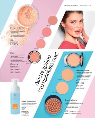 159
15 g
10064
Ελλάδα: € 16,99
(€ 113,27 ανά 100 g)
Κύπρος: € 15,99
(€ 106,60 ανά 100 g)
4 g
Ελλάδα: € 12,99
Κύπρος: € 12,99
10441-1 Warm Peach
10441-2 Cold Berry
10441-4 Warm Berry
10441-5 Cold Apricot
150 ml
10377
Ελλάδα: € 7,99
(€ 5,33 ανά 100 ml)
Κύπρος: € 7,99
(€ 5,33 ανά 100 ml)
9 g
Ελλάδα: € 14,99
Κύπρος: € 14,99
10440-1 Sand
10440-2 Caramel
10440-3 Apricot
18 g
10068
Ελλάδα: € 16,99 (€ 94,39 ανά 100 g)
Κύπρος: € 15,99 (€ 88,83 ανά 100 g)
LR COLOURS ΜΑΚΙΓΙΑΖ ΠΡΟΣΩΠΟΥ
Πούδρα σε Σκόνη
• Απαλή υφή για φυσικό look
• Τέλεια κάλυψη για όμορφη και
λεία επιδερμίδα 
• Διάφανη σύνθεση, ενδείκνυται
για κάθε απόχρωση make-up
• Με φυσικά ορυκτά μέταλλα
(minerals).
Blush
• Απαλή, μεταξένια σύνθεση για
φυσική λάμψη
• Με φυσικά ορυκτά μέταλλα
­(minerals) και Phycocorail®
• Με μικροσωματίδια που
χαρίζουν ματ όψη στην επιδερμίδα
Δώστεχρώμα
στοπρόσωπόσας!
Αφρός Καθαρισμού
Η πλούσια σύνθεση του αφρού
καθαρίζει την επιδερμίδα με
ήπιο τρόπο και απομακρύνει το
make-up.
Compact Πούδρα
• Ματ όψη – ιδανική για καθ‘ οδόν
• Απαλή, μεταξένια σύνθεση, που
χαρίζει λάμψη στην επιδερμίδα
και της επιτρέπει να αναπνέει
• Με φυσικά ορυκτά μέταλλα
(minerals) και Phycocorail®
Bronzing Pearls
• Ρουζ σε μορφή πέρλας
• Χαρίζει ένα καλοκαιρινό look όλο τον
χρόνο
• Ενδείκνυται για να τονίσετε τα
ζυγωματικά και το ντεκολτέ
 