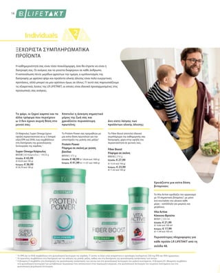 80338 | 60 Κάψουλες / 100,8 g
Ελλάδα: € 43,99
(€ 43,64 ανά 100 g)
Κύπρος: € 36,99
(€ 36,70 ανά 100 g)
80550 | 375 g
Ελλάδα: € 48,99 (€ 130,64 ανά 1000 g)
Κύπρος: € 41,99 (€ 111,97 ανά 1000 g)
80630 | 210 g
Ελλάδα: € 27,99
(€ 13,33 ανά 100 g)
Κύπρος: € 23,99
(€ 11,42 ανά 100 g)
80301 | 150 ml
Ελλάδα: € 21,99
(€ 14,66 ανά 100 ml)
Κύπρος: € 17,99
(€ 11,99 ανά 100 ml)
1
2
3
ΞΕΧΩΡΙΣΤΑ ΣΥΜΠΛΗΡΩΜΑΤΙΚΑ
ΠΡΟΪΟΝΤΑ
Η καθημερινότητά σας είναι τόσο ποικιλόμορφη, όσο θα έπρεπε να είναι η
διατροφή σας. Οι ανάγκες και τα γούστα διαφέρουν σε κάθε άνθρωπο.
Η κατανάλωση πέντε μερίδων φρούτων την ημέρα, ο εμπλουτισμός της
διατροφής με φρέσκο ψάρι και προϊόντα ολικής άλεσης είναι πολύ ευεργετικές
προτάσεις, αλλά μπορεί να μην αρέσουν όμως σε όλους. Γι’αυτό σας παρουσιάζουμε
τις εξαιρετικές λύσεις της LR LIFETAKT, οι οποίες είναι ιδανικά προσαρμοσμένες στις
προσωπικές σας ανάγκες.
Το ψάρι, οι ξηροί καρποί και τα
άλλα τρόφιμα που περιέχουν
ω-3 δεν έχουν συχνή θέση στο
μενού σας;
Αποτελεί η άσκηση σημαντικό
μέρος της ζωή σας και
χρειάζεστε περισσότερη
πρωτεΐνη;
Δεν είστε λάτρης των
προϊόντων ολικής άλεσης;
Περισσότερες πληροφορίες για
κάθε προϊόν LR LIFETAKT από τη
σελίδα 48.
16
Οι Κάψουλες Super Omega έχουν
υψηλή περιεκτικότητα σε ω-3 λιπαρά
οξέα EPA και DHA, ενώ συμβάλλουν
στη διατήρηση της φυσιολογικής
λειτουργίας της καρδιάς.1
Super Omega Κάψουλες
Το Protein Power σας προμηθεύει με
μια extra δόση πρωτεϊνών για την
υποστήριξη της μυϊκής σας μάζας2
Protein Power
Ρόφημα σε σκόνη με γεύση
βανίλια
Το Fiber Boost αποτελεί ιδανικό
συμπλήρωμα της καθημερινής σας
διατροφής, χάρη στην υψηλή του
περιεκτικότητα σε φυτικές ίνες.
Fiber Boost
Ρόφημα σε σκόνη
Το EPA και το DHA συμβάλλουν στη φυσιολογική λειτουργία της καρδιάς. Γι’ αυτόν το λόγο είναι απαραίτητη η πρόσληψη τουλάχιστον 250 mg EPA και DHA ημερησίως.
Οι πρωτεΐνες συμβάλλουν στη διατήρηση και την αύξηση της μυϊκής μάζας, καθώς και στη διατήρηση της φυσιολογικής κατάστασης των οστών.
Η βιταμίνη D συμβάλλει στη διατήρηση της φυσιολογικής κατάστασης των οστών και στη φυσιολογική λειτουργία του μυϊκού συστήματος. Η βιταμίνη Β1 (θειαμίνη) συμβάλλει
στη φυσιολογική λειτουργία των μεταβολικών διεργασιών που αποσκοπούν στην παραγωγή ενέργειας, στη φυσιολογική λειτουργία του νευρικού συστήματος και στη
φυσιολογική ψυχολογική λειτουργία.
Χρειάζεστε μια extra δόση
βιταμινών;
Το Vita Active εφοδιάζει τον οργανισμό
με 10 σημαντικές βιταμίνες3
, με μόνο
ένα κουταλάκι του γλυκού κάθε
μέρα – κατάλληλο για μικρούς και
μεγάλους.
Vita Active
Κόκκινα Φρούτα
 