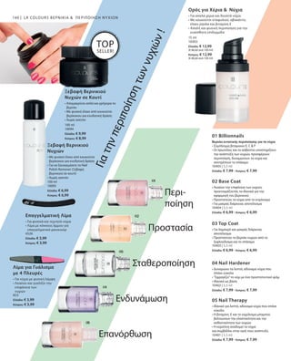 160
100 ml
10095
Ελλάδα: € 6,99
Κύπρος: € 6,99
100 ml
10094
Ελλάδα: € 9,99
Κύπρος: € 8,99
4526
Ελλάδα: € 3,99
Κύπρος: € 3,99
823
Ελλάδα: € 3,99
Κύπρος: € 3,99
15 ml
10303
Ελλάδα: € 12,99
(€ 86,60 ανά 100 ml)
Κύπρος: € 12,99
(€ 86,60 ανά 100 ml)
10405 | 5,5 ml
Ελλάδα: € 7,99 · Κύπρος: € 7,99
10404 | 5,5 ml
Ελλάδα: € 6,99 · Κύπρος: € 6,99
10403 | 5,5 ml
Ελλάδα: € 6,99 · Κύπρος: € 6,99
10402 | 5,5 ml
Ελλάδα: € 7,99 · Κύπρος: € 7,99
10401 | 5,5 ml
Ελλάδα: € 7,99 · Κύπρος: € 7,99
LR COLOURS ΒΕΡΝΊΚΙΑ   ΠΕΡΙΠΟΊΗΣΗ ΝΥΧΙΏΝ
Γιατηνπεριποίησητωννυχιών!
Ξεβαφή Βερνικιού
Νυχιών σε Κουτί
• Απομακρύνει απλά και γρήγορα το
βερνίκι
• Με φυσικό έλαιο από κουκούτσι
βερίκοκου για ενυδατική δράση
• Χωρίς ασετόν
Ξεβαφή Βερνικιού
Νυχιών
• Με φυσικό έλαιο από κουκούτσι
βερίκοκου για ενυδατική δράση
• Για να ξαναγεμίσετε το Nail
Polish Remover (Ξεβαφή
βερνικιού σε κουτί)
• Χωρίς ασετόν
01 Billionnails
Βερνίκι εντατικής περιποίησης για τα νύχια
• Σύμπλεγμα βιταμινών E, C  F
• Οι πρωτεΐνες και το ασβέστιο υποστηρίζουν
την ανάπτυξη των νυχιών, προσφέρουν
περιποίηση, δυναμώνουν τα νύχια και
αποτρέπουν το σπάσιμο
02 Base Coat
• Λειαίνει την επιφάνεια των νυχιών,
προετοιμάζοντάς τα ιδανικά για την
εφαρμογή του βερνικιού
• Προστατεύει τα νύχια από το κιτρίνισμα
• Για μακράς διάρκειας αποτέλεσμα
03 Top Coat
• Για λαμπερό και μακράς διάρκειας
αποτέλεσμα
• Προστατεύει το βερνίκι νυχιών από το
ξεφλούδισμα και το σπάσιμο
04 Nail Hardener
• Δυναμώνει τα λεπτά, αδύναμα νύχια που
σπάνε εύκολα
• ”Σφραγίζει”το νύχι με ένα προστατευτικό φιλμ
• Ιδανικό ως βάση
05 Nail Therapy
• Ιδανικό για λεπτά, αδύναμα νύχια που σπάνε
εύκολα
• Η βιταμίνη  E και το εκχύλισμα μπαμπού
βελτιώνουν την ελαστικότητα και την
ανθεκτικότητα των νυχιών
• Η κερατίνη αναδομεί τα νύχια
και συμβάλλει στην υγιή τους ανάπτυξη
TOP
SELLER!
Επαγγελματική Λίμα
• Για φυσικά και τεχνητά νύχια
• Λίμα με κόκκους άμμου για
επαγγελματικό μανικιούρ
Λίμα για Γυάλισμα
με 4 Πλευρές
• Για νύχια με φυσική λάμψη
• Λειαίνει και γυαλίζει την
επιφάνεια των
νυχιών
Ορός για Χέρια   Νύχια
• Για απαλά χέρια και δυνατά νύχια
• Με κουκούτσι σταφυλιού, αβοκάντο,
έλαιο jojoba και βιταμίνη Ε
• Απαλή και φυσική περιποίηση για την
ευαίσθητη επιδερμίδα
Περι-
ποίηση
Προστασία
Σταθεροποίηση
Ενδυνάμωση
Επανόρθωση
 