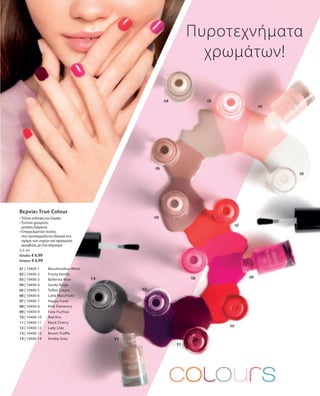 01 | 10400-1 	 Marshmallow White
02 | 10400-2 	 Frosty Vanilla
03 | 10400-3 	 Ballerina Rose
04 | 10400-4 	 Sandy Beige
05 | 10400-5 	 Toffee Cream
06 | 10400-6 	 Latte Macchiato
07 | 10400-7 	 Happy Coral
08 | 10400-8 	 Pink Flamenco
09 | 10400-9 	 Foxy Fuchsia
10 | 10400-10 	 Red Kiss
11 | 10400-11 	 Black Cherry
12 | 10400-12 	 Lady Lilac
13 | 10400-13 	 Brown Truffle
14 | 10400-14 	 Smoky Grey
5,5 ml
Ελλάδα: € 6,99
Κύπρος: € 6,99
Πυροτεχνήματα
χρωμάτων!
Βερνίκι True Colour
• Τέλεια κάλυψη και λάμψη
• Έντονα χρώματα,
μεγάλη διάρκεια
• Επαγγελματικό πινέλο,
που προσαρμόζεται ιδανικά στο
σχήμα των νυχιών για εφαρμογή
ακριβείας με ένα πέρασμα
 
