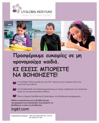 lrgkf.com
Μάθετε περισσότερα για τα βοηθητικά μας
προγράμματα και ανακαλύψτε πώς μπορείτε να
βοηθήσετε κι εσείς στη διεύθυνση:
Λογαριασμός για δωρεές	 IBAN: DE30 4008 0040 0621 3431 00
				 BIC: DRES DE FF 400
Προσφέρουμε ευκαιρίες σε μη
προνομιούχα παιδιά.
Το σύνθημα More quality for your life ισχύει για την εταιρεία LR και την
κοινωνική της ευθύνη
Το LR Global Kids Fund δραστηριοποιείται με στόχο τη βελτίωση της ποιότητας
ζωής των μη προνομιούχων παιδιών.
Όλες οι δωρεές διατίθενται εξ ολοκλήρου στα βοηθητικά προγράμματα.
ΚΙ ΕΣΕΊΣ ΜΠΟΡΕΊΤΕ
ΝΑ ΒΟΗΘΉΣΕΤΕ!
 