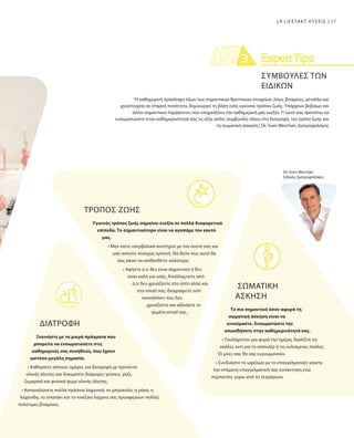 Dr. Sven Werchan
Ειδικός Διατροφολόγος
ΤΡΟΠΟΣ ΖΩΗΣ
Υγιεινός τρόπος ζωής σημαίνει ευεξία σε πολλά διαφορετικά
επίπεδα. Το σημαντικότερο είναι να αγαπάμε τον εαυτό
μας.
• Μην είστε υπερβολικά αυστηροί με τον εαυτό σας και
μην ασκείτε συνεχώς κριτική. Θα δείτε πως αυτό θα
σας κάνει να αισθανθείτε καλύτερα.
• Αφήστε ό,τι δεν είναι σημαντικό ή δεν
είναι καλό για εσάς. Απαλλαχτείτε από
ό,τι δεν χρειάζεστε στο σπίτι αλλά και
στο email σας: διαγραφείτε από
newsletters που δεν
χρειάζεστε και αδειάστε το
γεμάτο email σας.
ΔΙΑΤΡΟΦΉ
Ξεκινήστε με τα μικρά πράγματα που
μπορείτε να ενσωματώσετε στις
καθημερινές σας συνήθειες, που έχουν
ωστόσο μεγάλη σημασία.
• Καθορίστε κάποιες ημέρες για διατροφή με προιόντα
ολικής άλεσης και δοκιμάστε διάφορες γεύσεις: ρύζι,
ζυμαρικά και φυσικά ψωμί ολικής άλεσης.
• Καταναλώνετε πολλά πράσινα λαχανικά: το μπρόκολο, η ρόκα, η
λαχανίδα, το σπανάκι και το κινέζικο λάχανο σας προσφέρουν πολλές
πολύτιμες βιταμίνες.
“Η καθημερινή πρόσληψη όλων των σημαντικών θρεπτικών στοιχείων, όπως βιταμίνες, μέταλλα και
ιχνοστοιχεία σε επαρκή ποσότητα, δημιουργεί τη βάση ενός υγιεινού τρόπου ζωής. Υπάρχουν βεβαίως και
άλλοι σημαντικοί παράγοντες που επηρεάζουν την καθημερινή μας ευεξία. Γι’αυτό σας προτείνω να
ενσωματώσετε στην καθημερινότητά σας τις εξής απλές συμβουλές πάνω στη διατροφή, τον τρόπο ζωής και
τη σωματική άσκηση.”, Dr. Sven Werchan, Διατροφολόγος
ΣΩΜΑΤΙΚΗ
ΑΣΚΗΣΗ
Το πιο σημαντικό όσον αφορά τη
σωματική άσκηση είναι να
κινούμαστε. Ενσωματώστε την
οπωσδήποτε στην καθημερινότητά σας.
• Τουλάχιστον μια φορά την ημέρα, διαλέξτε τις
σκάλες αντί για το ασανσέρ ή τις κυλιόμενες σκάλες.
Οι μύες σας θα σας ευγνωμονούν.
• Συνδυάστε το ωφέλιμο με το επαγγελματικό: κάνετε
την επόμενη επαγγελματική σας συνάντηση ενώ
περπατάτε γύρω από το τετράγωνο.
17LR LIFETAKT ΛΥΣΕΙΣ
ΣΥΜΒΟΥΛΕΣ ΤΩΝ
ΕΙΔΙΚΩΝ
 