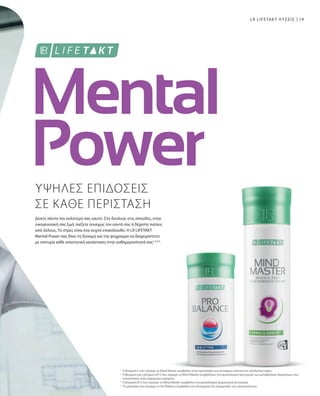 19
ΥΨΗΛΕΣ ΕΠΙΔΟΣΕΙΣ
ΣΕ ΚΑΘΕ ΠΕΡΙΣΤΑΣΗ
Δίνετε πάντα τον καλύτερό σας εαυτό. Στη δουλειά, στις σπουδές, στην
οικογενειακή σας ζωή: πιέζετε συνεχώς τον εαυτό σας ή δέχεστε πιέσεις
από άλλους. Το στρες είναι ένα συχνό επακόλουθο. Η LR LIFETAKT
Mental Power σας δίνει τη δύναμη και την ψυχραιμία να διαχειριστείτε
με επιτυχία κάθε απαιτητική κατάσταση στην καθημερινότητά σας1,2,3,4
.
LR LIFETAKT ΛΥΣΕΙΣ
Η βιταμίνη Ε που περιέχει το Mind Master συμβάλλει στην προστασία των κυττάρων ενάντια στο οξειδωτικό στρες
Η θειαμίνη και η βιταμίνη Β12 που περιέχει το Mind Master συμβάλλουν στη φυσιολογική λειτουργία των μεταβολικών διεργασιών που
αποσκοπούν στην παραγωγή ενέργειας
Η βιταμίνη Β12 που περιέχει το Mind Master συμβάλλει στη φυσιολογική ψυχολογική λειτουργία
Το μαγνήσιο που περιέχει το Pro Balance συμβάλλει στη διατήρηση της ισορροπίας των ηλεκτρολυτών.
1
2
3
4
 