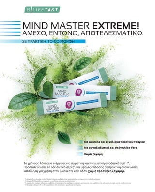 1
2
3
4
Με Guarana και εκχύλισμα πράσινου τσαγιού
Με αντιοξειδωτικά και σκόνη Aloe Vera
Χωρίς ζάχαρη
MIND MASTER EXTREME!
ΣΕ ΠΡΑΚΤΙΚΗ, TO-GO ΜΟΡΦΗ
Το γρήγορο λάκτισμα ενέργειας για σωματική και πνευματική αποδοτικότητα2,3,4
.
Προστατεύει από το οξειδωτικό στρες1
. Για υψηλές επιδόσεις σε πρακτική συσκευασία,
κατάλληλη για χρήση όταν βρίσκεστε καθ' οδόν, χωρίς προσθήκη ζάχαρης.
ΆΜΕΣΟ, ΈΝΤΟΝΟ, ΑΠΟΤΕΛΕΣΜΑΤΙΚΌ.
Η βιταμίνη E που περιέχει το Mind Master Extreme συμβάλλει στην προστασία των κυττάρων από το οξειδωτικό στρες.
Η βιταμίνη B12 συμβάλλει στη μείωση της αίσθησης κόπωσης και εξάντλησης.
Η καφεiνη που περιέχει το Guarana συμβάλλει στην ενίσχυση της εγρήγορσης και της συγκέντρωσης, ενώ συμβάλλει στην αύξηση της αντοχής και της αποδοτικότητας.
Η θειαμίνη, η βιταμίνη B6 και B12 συμβάλλουν στη φυσιολογική ψυχολογική λειτουργία.
 