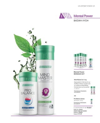 21LR LIFETAKT ΛΥΣΕΙΣ
ΒΑΣΙΚΗ ΛΥΣΗ
ΕΞΟΙΚΟΝΟΜΕΙΤΕ ΜΕ ΤΟ ΣΕΤ
Κωδ. Σετ: 80930
ΕΙΔΙΚΗ ΤΙΜΗ ΣΕΤ ΜΟΝΟ
Ελλάδα: € 108,99
Κύπρος: € 91,49
5 x 500 ml
360 δισκία / 252 g
Mental Power
ΜΗΝΙΑΙΟ ΣΕΤ
Mind Master Σετ 5 τεμ.
Περισσότερες πληροφορίες
στη σελίδα 50
Pro Balance Δισκία
Περισσότερες πληροφορίες
στη σελίδα 55
Δημιουργήστε το δικό σας Σετ, με
ελεύθερη επιλογή 5 τεμαχίων από
τις 2 γεύσεις του Mind Master,
Formula Green και Formula Red.
και
 