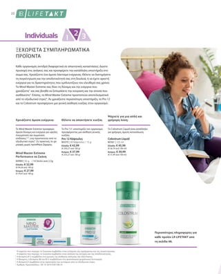 80370 | 30 Κάψουλες / 15 g
Ελλάδα: € 43,99
(€ 293,27 ανά 100 g)
Κύπρος: € 37,99
(€ 253,27 ανά 100 g)
80361 | 125 ml
Ελλάδα: € 45,99
(€ 36,79 ανά 100 ml)
Κύπρος: € 39,99
(€ 31,99 ανά 100 ml)
22
ΞΕΧΩΡΙΣΤΑ ΣΥΜΠΛΗΡΩΜΑΤΙΚΑ
ΠΡΟΪΟΝΤΑ
Θέλετε να αποκτήσετε ευεξία;
Ψάχνετε για μια απλή και
γρήγορη λύση;
Το Pro 121
υποστηρίζει τον οργανισμό,
προσφέροντας μια αίσθηση γενικής
ευεξίας.
Το Colostrum Liquid είναι κατάλληλο
για γρήγορη, άμεση κατανάλωση.
Pro 12 Κάψουλες Colostrum Liquid
Περισσότερες πληροφορίες για
κάθε προϊόν LR LIFETAKT από
τη σελίδα 48.
Κάθε οργανισμός αντιδρά διαφορετικά σε απαιτητικές καταστάσεις: Δώστε
προσοχή στις ανάγκες σας και προσφέρετε την κατάλληλη υποστήριξη στο
σώμα σας. Χρειάζεστε ένα άμεσο λάκτισμα ενέργειας; Θέλετε να διατηρήσετε
τη συγκέντρωση και την αποδοτικότητά σας στη δουλειά, ή να έχετε αρκετή
ενέργεια για τις δραστηριότητες που εμπλουτίζουν τον ελεύθερό σας χρόνο;
Το Mind Master Extreme σας δίνει τη δύναμη και την ενέργεια που
χρειάζεστε1
και σας βοηθά να ξεπεράσετε την κούραση και την ατονία που
αισθάνεστε2
. Επίσης, το Mind Master Extreme προστατεύει αποτελεσματικά
από το οξειδωτικό στρες4
. Αν χρειάζεστε περισσότερη υποστήριξη, το Pro 12
και το Colostrum προσφέρουν μια γενική αίσθηση ευεξίας στον οργανισμό.
80980 | 35 g
Ελλάδα: € 32,99
(€ 94,26 ανά 100 g)
Κύπρος: € 27,99
(€ 79,97 ανά 100 g)
Χρειάζεστε άμεσα ενέργεια;
To Mind Master Extreme προσφέρει
άμεσα δύναμη και ενέργεια για υψηλές
πνευματικές και σωματικές
επιδόσεις1,2,3
, ενώ προστατεύει από το
οξειδωτικό στρες4
. Σε πρακτική, to-go
μορφή, χωρίς προσθήκη ζάχαρης.
Mind Master Extreme
Performance σε Σκόνη
/ 14 Sticks ανά 2,5g
Η καφεïνη που περιέχει το Guarana συμβάλλει στην ενίσχυση της εγρήγορσης και της συγκέντρωσης.
Η καφεïνη που περιέχει το Guarana συμβάλλει στην αύξηση της αντοχής και της αποδοτικότητας.
Η βιταμίνη B12 συμβάλλει στη μείωση της αίσθησης κόπωσης και εξάντλησης.
Η θειαμίνη, η βιταμίνη B6 και B12 συμβάλλουν στη φυσιολογική ψυχολογική λειτουργία.
Η βιταμίνη E συμβάλλει στην προστασία των κυττάρων από το οξειδωτικό στρες.
Αριθμός Πρωτοκόλλου.: DE 10 2010 030 546 A1
1
2
3
4
5
 