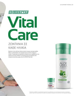 25
1
LR LIFETAKT ΛΥΣΕΙΣ
ΖΩΝΤΑΝΙΑ ΣΕ
ΚΑΘΕ ΗΛΙΚΙΑ
Βρίσκεστε στην καλύτερη ηλικία και έχετε συνεχώς καινούρια σχέδια.
Θέλετε να αξιοποιήσετε την εμπειρία σας και να είστε συνέχεια εν
κινήσει. Ο οργανισμός σας χρειάζεται ενέργεια για να συμβαδίσει με την
όρεξή σας για ζωή. Αυξήστε τη ζωτικότητά σας και ξεχειλίστε από
ενέργεια και ζωντάνια, χάρη στην LR LIFETAKT Vital Care.1
H βιταμίνη C συμβάλλει στο φυσιολογικό σχηματισμό του κολλαγόνου για την φυσιολογική λειτουργία των αιμοφόρων
αγγείων, καθώς και στη φυσιολογική λειτουργία των μεταβολικών διεργασιών που αποσκοπούν στην παραγωγή ενέργειας.
 