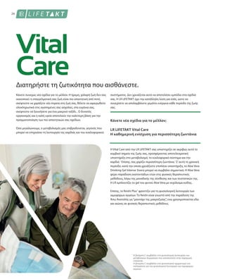 26
Διατηρήστε τη ζωτικότητα που αισθάνεστε.
Κάνετε συνεχώς νέα σχέδια για το μέλλον. Η ήρεμη, χαλαρή ζωή δεν σας
ικανοποιεί: η επαγγελματική σας ζωή είναι πιο απαιτητική από ποτέ,
σκέφτεστε να χαράξετε νέα πορεία στη ζωή σας, θέλετε να αφιερωθείτε
ολοκληρωτικά στις αγαπημένες σας ασχολίες, στα εγγόνια σας,
σκέφτεστε να ξεκινήσετε για ένα μακρινό ταξίδι... Ο δυνατός
οργανισμός και η καλή υγεία αποτελούν την καλύτερη βάση για την
πραγματοποίηση των πιο απαιτητικών σας σχεδίων.
Όσο μεγαλώνουμε, ο μεταβολισμός μας επιβραδύνεται, γεγονός που
μπορεί να επηρεάσει τη λειτουργία της καρδιάς και του κυκλοφορικού
συστήματος. Δεν χρειάζεται αυτό να αποτελέσει εμπόδιο στα σχέδιά
σας. Η LR LIFETAKT έχει την κατάλληλη λύση για εσάς, ώστε να
συνεχίσετε να απολαμβάνετε γεμάτοι ενέργεια κάθε περίοδο της ζωής
σας.
Κάνετε νέα σχέδια για το μέλλον;
LR LIFETAKT Vital Care
Η καθημερινή ενίσχυση για περισσότερη ζωντάνια
Η Vital Care από την LR LIFETAKT σας υποστηρίζει σε ακριβώς αυτό το
κομβικό σημείο της ζωής σας, προσφέροντας αποτελεσματική
υποστήριξη στο μεταβολισμό, το κυκλοφορικό σύστημα και την
καρδιά.1
Επίσης, σας χαρίζει περισσότερη ζωντάνια.1
Σ’αυτή τη χρονική
περίοδο, κατά την οποία χρειάζεστε επιπλέον υποστήριξη, το Aloe Vera
Drinking Gel Intense Sivera μπορεί να συμβάλει σημαντικά. H Aloe Vera
φέρει παράδοση εκατοντάδων ετών στις φυσικές θεραπευτικές
μεθόδους, λόγω της μοναδικής της σύνθεσης και των συστατικών της.
Η LR εμπλουτίζει το gel του φυτού Aloe Vera με εκχύλισμα κνίδης.
Επίσης, το Reishi Plus1
φροντίζει για τη φυσιολογική λειτουργία των
αιμοφόρων αγγείων. Το Reishi είναι γνωστό από την παράδοση της
Άπω Ανατολής ως“μανιτάρι της μακροζωίας”, ενώ χρησιμοποιειται εδώ
και αιώνες σε φυσικές θεραπευτικές μεθόδους.
Η βιταμίνη C συμβάλλει στη φυσιολογική λειτουργία των
μεταβολικών διεργασιών που αποσκοπούν στην παραγωγή
ενέργειας.
H βιταμίνη C συμβάλλει στο φυσιολογικό σχηματισμό του
κολλαγόνου για την φυσιολογική λειτουργία των αιμοφόρων
αγγείων
1
 