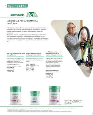 28
80338 | 60 Κάψουλες / 100,8 g
Ελλάδα: € 43,99
(€ 43,64 ανά 100 g)
Κύπρος: € 36,99
(€ 36,70 ανά 100 g)
80370 | 30 Κάψουλες / 15 g
Ελλάδα: € 43,99
(€ 293,27 ανά 100 g)
Κύπρος: € 37,99
(€ 253,27 ανά 100 g)
80332 | 90 Κάψουλες / 46,8 g
Ελλάδα: € 29,99
(€ 64,08 ανά 100 g)
Κύπρος: € 25,99
(€ 55,53 ανά 100 g)
1
2
3
4
ΞΕΧΩΡΙΣΤΑ ΣΥΜΠΛΗΡΩΜΑΤΙΚΑ
ΠΡΟΪΟΝΤΑ
Η ηλικία σας είναι όσο αισθάνεστε, χάρη στην εξατομικευμένη υποστήριξη που
προσφέρει η LR LIFETAKT σε κάθε οργανισμό, είτε αντιμετωπίζετε τα πρώτα
σημάδια της εμμηνόπαυσης, είτε θέλετε να βελτιώσετε τη φυσική σας
κατάσταση.
Μην αφήνετε αυτές τις μικρές δυσκολίες να σας αποθαρρύνουν: Αποκτήστε
τώρα περισσότερη ζωτικότητα1,4
, προσφέροντας στον οργανισμό σας την
υποστήριξη που χρειάζεται, ώστε να απολαμβάνετε τις ομορφιές της ζωής και να
συγκεντρώνεστε στα πράγματα που σας ενδιαφέρουν, όπως στο επόμενο σχέδιό
σας.
Θέλετε να ενισχύσετε την υγεία
της καρδιάς σας;
Θέλετε να αποκτήσετε μια
αίσθηση γενικής ευεξίας;
Το Super Omega σας εφοδιάζει με τα
απαραίτητα λιπαρά οξέα EPA και DHA,
συμβάλλοντας σημαντικά στη
φυσιολογική λειτουργία της καρδιάς1
.
Το Pro 122
υποστηρίζει τον οργανισμό,
προσφέροντας μια αίσθηση γενικής
ευεξίας.
Super Omega Κάψουλες Pro 12 Κάψουλες
Δεν θέλετε να ορίζουν την
καθημερινότητά σας τα
σημάδια της εμμηνόπαυσης;
Το Woman Phyto χαρίζει υποστήριξη
κατά τη διάρκεια της εμμηνόπαυσης,
ενώ περιέχει ασβέστιο και βιταμίνη D
για τη διατήρηση της καλής
κατάστασης των οστών και των
δοντιών3
. Το εκχύλισμα κόκκινου
τριφυλλιού προσφέρει επιπλεόν
ενίσχυση.
Woman Phyto Κάψουλες
Περισσότερες πληροφορίες για
κάθε προϊόν LR LIFETAKT από
τη σελίδα 48.
Το EPA και το DHA συμβάλλουν στη φυσιολογική λειτουργία της καρδιάς. Γι’ αυτόν το λόγο είναι απαραίτητη η πρόσληψη τουλάχιστον 250 mg EPA και DHA ημερησίως.
Αριθμός Πρωτοκόλλου.: DE 10 2010 030 546 A1
Η βιταμίνη D και το ασβέστιο συμβάλλουν στη διατήρηση της καλής κατάστασης των οστών και των δοντιών.
Το ασβέστιο που περιέχει το Woman Phyto συμβάλλει στη φυσιολογική λειτουργία των μεταβολικών διεργασιών που αποσκοπούν στην παραγωγή ενέργειας.
 