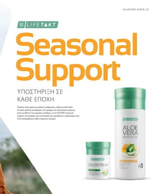 31LR LIFETAKT ΛΥΣΕΙΣ
ΥΠΟΣΤΗΡΙΞΗ ΣΕ
ΚΑΘΕ ΕΠΟΧΗ
Περνάτε πολύ χρόνο με άλλους ανθρώπους, αλλά και καθ’οδόν:
Σε μέσα μαζικής μεταφοράς, στο γραφείο, σε εξωτερικούς χώρους
όπου εκτίθεστε στις καιρικές συνθήκες, το LR LIFETAKT Seasonal
Support σας παρέχει την υποστήριξη που χρειάζεται ο οργανισμός σας.
Έτσι απολαμβάνετε κάθε εποχή στο έπακρο.
 