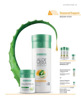 33LR LIFETAKT ΛΥΣΕΙΣ
ΒΑΣΙΚΗ ΛΥΣΗ
3 x 1000 ml
60 Κάψουλες / 30,9 g
Seasonal Support
ΜΗΝΙΑΙΟ ΣΕΤ
Aloe Vera Drinking Gel
Traditional Honey
Περισσότερες πληροφορίες
στη σελίδα 48
Colostrum Κάψουλες
Περισσότερες πληροφορίες
στη σελίδα 53
και
ΕΞΟΙΚΟΝΟΜΕΙΤΕ ΜΕ ΤΟ ΣΕΤ
Κωδ. Σετ: 80741
ΕΙΔΙΚΗ ΤΙΜΗ ΣΕΤ ΜΟΝΟ
Ελλάδα: € 152,49
Κύπρος: € 129,99
 