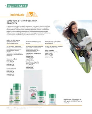 80326 | 30 ml
Ελλάδα: € 21,99
(€ 73,30 ανά 100 ml)
Κύπρος: € 17,99
(€ 59,97 ανά 100 ml)
80404 | 250 g
Ελλάδα: € 18,99
(€ 75,96 ανά 1000 g)
Κύπρος: € 15,99
(€ 63,96 ανά 1000 g)
80370 | 30 Κάψουλες / 15 g
Ελλάδα: € 43,99
(€ 293,27 ανά 100 g)
Κύπρος: € 37,99
(€ 253,27 ανά 100 g)
80361 | 125 ml
Ελλάδα: € 45,99
(€ 36,79 ανά 100 ml)
Κύπρος: € 39,99
(€ 31,99 ανά 100 ml)
80325 | 60 Κάψουλες / 33,5 g
Ελλάδα: € 43,99
(€ 131,31 ανά 100 g)
Κύπρος: € 36,99
(€ 110,42 ανά 100 g)
1
2
34
ΞΕΧΩΡΙΣΤΑ ΣΥΜΠΛΗΡΩΜΑΤΙΚΑ
ΠΡΟΪΟΝΤΑ
Η άμυνα του οργανισμού σας εργάζεται αδιάκοπα. Υποστηρίξτε την με τα κατάλληλα
προϊόντα που ταιριάζουν στις προσωπικές σας ανάγκες. Η υγρασία και οι χαμηλές
θερμοκρασίες σε συνδυασμό με το ζεστό αέρα θέρμανσης, αλλά και οι αλλαγές του
καιρού ή η πρώτη εμφάνιση της ανοιξιάτικης γύρης επιβαρύνουν τον οργανισμό.
Το Cistus Incanus περιέχει βιταμίνη C1
, η οποία σας παρέχει υποστήριξη. Το Colostrum
συμβάλλει εξίσου στη διατήρηση της καλής κατάστασης του οργανισμού.
Θέλετε να είστε άριστα
προετοιμασμένοι για
περίπτωση ανάγκης;
Βασίζεστε στη δύναμη της
φύσης;
Το Cistus Incanus Σπρέι περιέχει
βιταμίνη C, για την αποτελεσματική
υποστήριξη του ανοσοποιητικού
συστήματος όταν βρίσκεστε
καθ'οδόν1
.
Το Colostrum Liquid προσφέρει το
πρωτόγαλα της αγελάδας για άμεση
κατανάλωση.
Το Cistus Incanus Τσάι σας ωφελεί από
μέσα, με 100% φυσικά συστατικά.
Οι Cistus Incanus Κάψουλες
προσφέρουν βιταμίνη C για το
ανοσοποιητικό σύστημα1
.
Cistus Incanus Σπρέι
Cistus IncanusΤσάι Βοτάνων
Προτιμάτε την πρόληψη σε
μόνιμη βάση;
Το Pro 122
σας υποστηρίζει, χαρίζοντας
μια αίσθηση γενικής ευεξίας.
Pro 12 Κάψουλες
Περισσότερες πληροφορίες για
κάθε προϊόν LR LIFETAKT από τη
σελίδα 48.
Η βιταμίνη C συμβάλλει στη φυσιολογική λειτουργία του ανοσοποιητικού συστήματος.
Αριθμός Πρωτοκόλλου.: DE 10 2010 030 546 A1
Colostrum Liquid
Cistus Incanus Κάψουλες
 