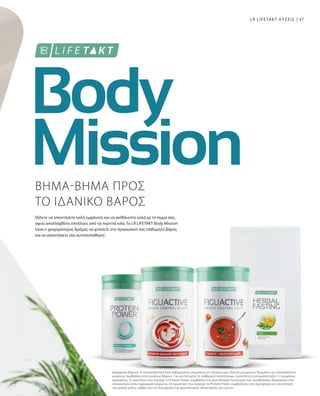 37
1
LR LIFETAKT ΛΥΣΕΙΣ
ΒΗΜΑ-ΒΗΜΑ ΠΡΟΣ
ΤΟ ΙΔΑΝΙΚΟ ΒΑΡΟΣ
Θέλετε να αποκτήσετε καλή εμφάνιση και να αισθάνεστε καλά με το σώμα σας,
αφού απαλλαχθείτε επιτέλους από τα περιττά κιλά. Το LR LIFETAKT Body Mission
είναι ο γρηγορότερος δρόμος να φτάσετε στο προσωπικό σας επιθυμητό βάρος
και να αποκτήσετε νέα αυτοπεποίθηση1
.
Διαχείριση βάρους: Η αντικατάσταση δύο καθημερινών γευμάτων στα πλαίσια μιας δίαιτας μειωμένων θερμίδων με υποκατάστατο
γεύματος συμβάλλει στην απώλεια βάρους. Για να επιτύχετε το επιθυμητό αποτέλεσμα, συνιστάται η αντικατάσταση 1-2 γευμάτων
ημερησίως. Το μαγνήσιο που περιέχει το Protein Power συμβάλλει στη φυσιολογική λειτουργία των μεταβολικών διεργασιών που
αποσκοπούν στην παραγωγή ενέργειας. Οι πρωτεΐνες που περιέχει το Protein Power συμβάλλουν στη διατήρηση και την αύξηση
της μυϊκής μάζας, καθώς και στη διατήρηση της φυσιολογικής κατάστασης των οστών.
 