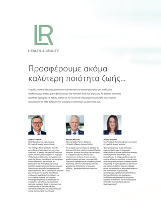 “Το σύνθημα‘More quality for your life’
κατευθύνει τη δραστηριότητά της LR για
πάνω από 30 χρόνια, ενώ εφαρμόζεται στην
πράξη από τους LR Συνεργάτες σε 28 χώρες.
Η LR είναι ένας αξιόπιστος συνεργάτης στο
χώρο της άμεσης προώθησης και προσφέρει
στους ανθρώπους την ευκαιρία να
βελτιώσουν την ποιότητα ζωής τους με
προϊόντα εξαιρετικής ποιότητας και μεγάλες
δυνατότητες ανάπτυξης επιχειρηματικής
δραστηριότητας. Με τη μακρόχρονη εμπειρία
μου στο χώρο της άμεσης προώθησης,
επιθυμώ να συμβάλλω στη συνέχιση της
επιτυχημένης πορείας της εταιρείας.
Η παροχή εξαιρετικής εξυπηρέτησης σε
Συνεργάτες και πελάτες, τα υψηλότατα
πρότυπα ποιότητας‘Made in Germany’των
προϊόντων και οι ζωντανές LR αξίες
αποτελούν τα θεμέλια της μελλοντικής μας
κοινής πορείας προς την επιτυχία.”
Andreas Friesch
CEO / Εκπρόσωπος της Διοίκησης
LR Health & Beauty Systems GmbH
Προσφέρουμε ακόμα
καλύτερη ποιότητα ζωής...
Στην LR, ο κάθε άνθρωπος βρίσκεται στο επίκεντρο των δραστηριοτήτων μας. Κάθε μέρα
δουλεύουμε με πάθος, για να βελτιώσουμε την ποιότητα ζωής των γύρω μας. Τα άριστης ποιότητας
προϊόντα Ομορφιάς και Υγείας, καθώς και το ελκυστικό επιχειρηματικό μοντέλο της εταιρείας
προσφέρουν σε κάθε άνθρωπο την ευκαιρία να αποκτήσει μια καλύτερη ζωή.
“Αν αναζητάτε μια ευκαιρία να αλλάξετε τη
ζωή σας, η LR είναι η σωστή επιλογή. Εδώ και
δεκαετίες, θέτουμε ένα στόχο: Να επιτύχουν
οι Συνεργάτες μας τους δικούς τους,
προσωπικούς στόχους. Γι’αυτό και έχει
μεγάλη σημασία για εμάς η επιτυχία κάθε
Συνεργάτη, προσφέροντας ατομικούς χώρους
ανάπτυξης, αλλά και υποστήριξη όπου τη
χρειάζονται. Αξιοποιήστε τις ευκαιρίες
εξέλιξης – για ακόμα καλύτερη ποιότητα
ζωής.”
Thomas Heursen
Director Global Partner Relations
LR Health & Beauty Systems GmbH
“Σας προσφέρουμε ακόμα καλύτερη
ποιότητα ζωής, χάρη σε σύγχρονες,
ολοκληρωμένες λύσεις προϊόντων, οι οποίες
ανταποκρίνονται στις ανάγκες των
Καταναλωτών. Ο σύγχρονος Καταναλωτής
επιλέγει αξιόπιστα προϊόντα, τα οποία είναι
απλά στη χρήση και έχουν ξεκάθαρο τρόπο
εφαρμογής. Η ευρεία γκάμα των προϊόντων
μας προσανατολίζεται προς την κάλυψη
αυτών των αναγκών, με καινοτόμα προϊόντα
που ικανοποιούν τις γερμανικές
προδιαγραφές υψηλής ποιότητας Made in
Germany. Επιπλέον, σας παρέχουμε
κατάλληλα προσαρμοσμένα, σύγχρονα
εργαλεία προώθησης, για την επιτυχημένη
ανάπτυξη της επιχειρηματικής σας
δραστηριότητας.”
Jessica Deventer
Vice President Marketing & Communication
LR Health & Beauty Systems
 
