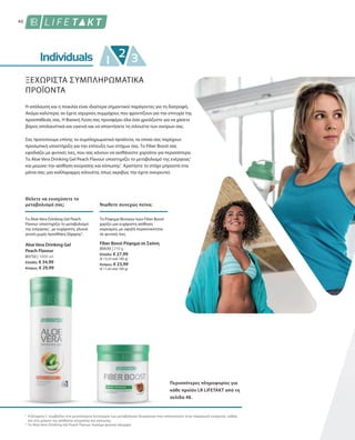 40
80750 | 1000 ml
Ελλάδα: € 34,99
Κύπρος: € 29,99
80630 | 210 g
Ελλάδα: € 27,99
(€ 13,33 ανά 100 g)
Κύπρος: € 23,99
(€ 11,42 ανά 100 g)
1
2
ΞΕΧΩΡΙΣΤΑ ΣΥΜΠΛΗΡΩΜΑΤΙΚΑ
ΠΡΟΪΟΝΤΑ
Η απόλαυση και η ποικιλία είναι ιδιαίτερα σημαντικοί παράγοντες για τη διατροφή.
Ακόμα καλύτερα, αν έχετε ισχυρούς συμμάχους που φροντίζουν για την επιτυχία της
προσπάθειάς σας. Η Βασική Λύση σας προσφέρει όλα όσα χρειάζεστε για να χάσετε
βάρος απολαυστικά και υγιεινά και να αποκτήσετε τη σιλουέτα των ονείρων σας.
Σας προτείνουμε επίσης τα συμπληρωματικά προϊόντα, τα οποία σας παρέχουν
προσωπική υποστήριξη για την επίτευξη των στόχων σας. Το Fiber Boost σας
εφοδιάζει με φυτικές ίνες, που σας κάνουν να αισθάνεστε χορτάτοι για περισσότερο.
Το Aloe Vera Drinking Gel Peach Flavour υποστηρίζει το μεταβολισμό της ενέργειας1
και μειώνει την αίσθηση κούρασης και κόπωσης1
. Κρατήστε το στόχο μπροστά στα
μάτια σας: μια καλλίγραμμη σιλουέτα, όπως ακριβώς την έχετε ονειρευτεί.
Θέλετε να ενισχύσετε το
μεταβολισμό σας; Νιώθετε συνεχώς πείνα;
Το Aloe Vera Drinking Gel Peach
Flavour υποστηρίζει το μεταβολισμό
της ενέργειας1
, με ευχάριστη, γλυκιά
γεύση χωρίς προσθήκη ζάχαρης2
.
Το Ρόφημα Φυτικών Ινών Fiber Boost
χαρίζει μια ευχάριστη αίσθηση
κορεσμού, με υψηλή περιεκτικότητα
σε φυτικές ίνες.
Aloe Vera Drinking Gel
Peach Flavour
Fiber Boost Ρόφημα σε Σκόνη
Περισσότερες πληροφορίες για
κάθε προϊόν LR LIFETAKT από τη
σελίδα 48.
Η βιταμίνη C συμβάλλει στη φυσιολογική λειτουργία των μεταβολικών διεργασιών που αποσκοπούν στην παραγωγή ενέργειας, καθώς
και στη μείωση της αίσθησης κούρασης και κόπωσης.
Το Aloe Vera Drinking Gel Peach Flavour περιέχει φυσικά σάκχαρα
 