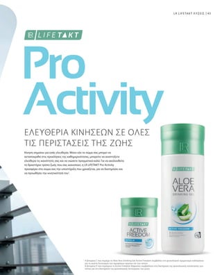 43
1
LR LIFETAKT ΛΥΣΕΙΣ
ΕΛΕΥΘΕΡΙΑ ΚΙΝΗΣΕΩΝ ΣΕ ΟΛΕΣ
ΤΙΣ ΠΕΡΙΣΤΑΣΕΙΣ ΤΗΣ ΖΩΗΣ
Κίνηση σημαίνει για εσάς ελευθερία. Μόνο εάν το σώμα σας μπορεί να
ανταποκριθεί στις προκλήσεις της καθημερινότητας, μπορείτε να αναπτύξετε
ελεύθερα τις ικανότητές σας και να νιώσετε πραγματικά καλά. Για να ακολουθείτε
το δραστήριο τρόπο ζωής που σας ικανοποιεί, η LR LIFETAKT Pro Activity
προσφέρει στο σώμα σας την υποστήριξη που χρειάζεται, για να διατηρήσει και
να προωθήσει την κινητικότητά του1
.
Η βιταμίνη C που περιέχει το Aloe Vera Drinking Gel Active Freedom συμβάλλει στο φυσιολογικό σχηματισμό κολλαγόνου
για τη σωστή λειτουργία των αιμοφόρων αγγείων και των οστών.
Η βιταμίνη D που περιέχουν οι Active Freedom Κάψουλες συμβάλλουν στη διατήρηση της φυσιολογικής κατάστασης των
οστών και στη διατήρηση της φυσιολογικής λειτουργίας των μυών.
 