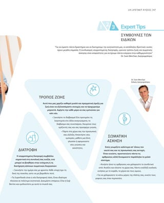 47LR LIFETAKT ΛΥΣΕΙΣ
Dr. Sven Werchan
Ειδικός Διατροφολόγος
ΤΡΟΠΟΣ ΖΩΗΣ
Αυτό που μας χαρίζει καθαρό μυαλό και πραγματική όρεξη για
ζωή είναι να εξελισσόμαστε συνεχώς και να προχωρούμε
μπροστά. Αφήστε την κάθε μέρα να σας εμπνεύσει για
κάτι νέο.
• Ξεκινήστε το διάβασμα! Είτε προτιμάτε τη
λογοτεχνία είτε άλλα αναγνώσματα, το
διάβασμα σας συνεπαίρνει, διευρύνει τους
ορίζοντές σας και σας προσφέρει γνώση.
• Πάρτε στα χέρια σας την προσωπική
σας εξέλιξη: Αποκτήστε νέες
εμπειρίες, μάθετε μια ξένη
γλώσσα ή αφομοιώστε
νέες γνώσεις και
ικανότητες.
ΔΙΑΤΡΟΦΉ
Η ισορροπημένη διατροφή συμβάλλει
σημαντικά στη συνολική σας ευεξία, ενώ
μπορεί να βοηθήσει στην ενίσχυση ή τη
διατήρηση κάποιων σωματικών διεργασιών:
• Ξεκινήστε την ημέρα σας με φρούτα. Κάθε εποχή έχει τη
δική της ποικιλία, ώστε να μη βαρεθείτε ποτέ.
• Τα Superfoods είναι η νέα διατροφική τάση. Είναι ιδιαίτερα
πλούσια σε πολύτιμα συστατικά. Δοκιμάστε σπόρους Chia ή Goji
Berries και εμπλουτίστε με αυτά το muesli σας.
“Για να είμαστε πάντα δραστήριοι και να διατηρούμε την κινητικότητά μας, οι κατάλληλες θρεπτικές ουσίες
έχουν μεγάλη σημασία. Ο συνδυασμός ισορροπημένης διατροφής, υγιεινού τρόπου ζωής και σωματικής
άσκησης είναι απαραίτητος για να έχουμε πάντα ενέργεια στην καθημερινότητα.”
Dr. Sven Werchan, Διατροφολόγος
ΣΩΜΑΤΙΚΗ
ΑΣΚΗΣΗ
Εσείς γνωρίζετε καλύτερα απ' όλους τον
εαυτό σας και τις προσωπικές σας αντοχές.
Όταν κινείστε, προστατεύετε πάντα τις
αρθρώσεις αλλά δυναμώνετε παράλληλα το μυϊκό
σύστημα.
• Κινήστε ήπια τις αρθρώσεις και χαλαρώστε το συνδετικό
ιστό: Ανοίξτε και κλείστε τα χέρια σας. Κάντε εναλλάξ κυκλικές
κινήσεις με το κεφάλι, τα χέρια και τους ώμους.
• Για να χαλαρώσετε το κάτω μέρος της πλάτης σας, κινείτε τους
γοφούς σας όταν περπατάτε.
ΣΥΜΒΟΥΛΕΣ ΤΩΝ
ΕΙΔΙΚΩΝ
 