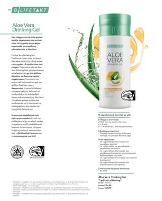 48
1
2
3
4
80700 | 1000 ml
Ελλάδα: € 34,99
Κύπρος: € 29,99
Δεν υπάρχει κανένα άλλο φυσικό
προϊόν παγκοσμίως που να είναι
τόσο επιτυχημένο και να φέρει
παράλληλα μια παράδοση
χιλιετιών όπως η Aloe Vera.
Το Aloe Vera Drinking Gel
Traditional Honey είναι το πρώτο
Aloe Vera προϊόν της LR και το πιο
επιτυχημένο LR προϊόν όλων των
εποχών. Όπως και σε όλα τα Aloe
Vera Drinking Gels, χρησιμοποιούμε
αποκλειστικά το gel του φύλλου
Aloe Vera σε ιδιαίτερα υψηλή
συγκέντρωση. Ένα από τα πιο
σημαντικά συστατικά στο gel του
φύλλου Aloe Vera είναι η
Ακεμαννάνη, η οποία ξεδιπλώνει
τις ευεργετικές της ιδιότητες σε
συνδυασμό με τα πολυάριθμα
σημαντικά συστατικά της Aloe Vera.
Το καθαρά φυσικό προϊόν δρα
συνδυαστικά με τα συστατικά, τα
οποία χαρίζουν στο προϊόν την
ξεχωριστή ιδιότητά του.
Η ποιότητα αποτελεί για εμάς
πρώτη προτεραιότητα. Από την
καλλιέργεια μέχρι το τελικό προϊόν,
τα προϊόντα της LR υποβάλλονται
διαρκώς σε αυστηρούς ελέγχους.
Η άριστη ποιότητα πιστοποιείται
από το SGS Institut Fresenius και
τα πιστοποιητικά του IASC.
Η βιταμίνη C συμβάλλει στο φυσιολογικό σχηματισμό του κολλαγόνου για τη φυσιολογική λειτουργία των
αιμοφόρων αγγείων, των οστών, των χόνδρων, των ούλων, της επιδερμίδας και των δοντιών.
Η Aloe Vera περιέχει φυσικά σάκχαρα.
Η βιταμίνη C συμβάλλει στη φυσιολογική λειτουργία των μεταβολικών διεργασιών που αποσκοπούν στην
παραγωγή ενέργειας, στη φυσιολογική λειτουργία του νευρικού συστήματος και τη φυσιολογική ψυχολογική
λειτουργία.
Η βιταμίνη C συμβάλλει στο φυσιολογικό σχηματισμό του κολλαγόνου για τη φυσιολογική λειτουργία των
χόνδρων.
Η παραδοσιακή συνταγή με μέλι
Επιλεγμένα συστατικά:
90 % Gel του φύλλου Aloe Vera
9 % μέλι
75 % Βιταμίνη C1
Ανά Ημερήσια Δόση**
Ειδικά χαρακτηριστικά:
– Συνταγή βασισμένη στην αυθεντική
συνταγή του μοναχού Romano Zago
Πεδίο εφαρμογής:
– Για τη φυσιολογική λειτουργία των
αιμοφόρων αγγείων1
– Για τη διατήρηση της φυσιολογικής
κατάστασης των οστών1
– Για τη φυσιολογική λειτουργία των
μεταβολικών διεργασιών που αποσκοπούν
στην παραγωγή ενέργειας3
– Για τη φυσιολογική λειτουργία του νευρικού
συστήματος3
– Για τη φυσιολογική λειτουργία του
ανοσοποιητικού συστήματος4
Συνιστώμενη Ημερήσια Δοσολογία:
– 3 x 30 ml
Aloe Vera Drinking Gel
Traditional Honey*
 