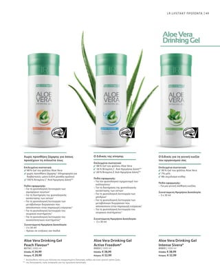 80750 | 1000 ml
Ελλάδα: € 34,99
Κύπρος: € 29,99
*
**
80850 | 1000 ml
Ελλάδα: € 38,99
Κύπρος: € 32,99
80800 | 1000 ml
Ελλάδα: € 38,99
Κύπρος: € 32,99
49LR LIFETAKT ΠΡΟΪΟΝΤΑ
Χωρίς προσθήκη ζάχαρης για όσους
προσέχουν τη σιλουέτα τους
Επιλεγμένα συστατικά:
98 % Gel του φύλλου Aloe Vera
χωρίς προσθήκη ζάχαρης2
(πληροφορία για
διαβητικούς: μόνο 0,054 μονάδα αμύλου)
100 % Βιταμίνη C3
Ανά Ημερήσια Δόση**
Πεδίο εφαρμογής:
– Για τη φυσιολογική λειτουργία των
αιμοφόρων αγγείων1
– Για τη διατήρηση της φυσιολογικής
κατάστασης των οστών1
– Για τη φυσιολογική λειτουργία των
μεταβολικών διεργασιών που
αποσκοπούν στην παραγωγή ενέργειας3
– Για τη φυσιολογική λειτουργία του
νευρικού συστήματος3
– Για τη φυσιολογική λειτουργία του
ανοσοποιητικού συστήματος4
Συνιστώμενη Ημερήσια Δοσολογία:
– 3 x 30 ml
– Αρέσει σε ενήλικες και παιδιά
Aloe Vera Drinking Gel
Peach Flavour*
Ακολουθείτε πάντα μια πλούσια και ισορροπημένη διατροφή, καθώς και έναν υγιεινό τρόπο ζωής.
της διατροφικής τιμής αναφοράς για την ημερήσια πρόσληψη.
Ο Ειδικός της κίνησης
Επιλεγμένα συστατικά:
88 % Gel του φύλλου Aloe Vera
56 % Βιταμίνη C Ανά Ημερήσια Δόση**
60 % Βιταμίνη E Ανά Ημερήσια Δόση**
Πεδίο εφαρμογής:
– Για τον φυσιολογικό σχηματισμό του
κολλαγόνου1
– Για τη διατήρηση της φυσιολογικής
κατάστασης των οστών1
– Για τη φυσιολογική λειτουργία των
χόνδρων1
– Για τη φυσιολογική λειτουργία των
μεταβολικών διεργασιών που
αποσκοπούν στην παραγωγή ενέργειας1
– Για τη φυσιολογική λειτουργία του
νευρικού συστήματος3
Συνιστώμενη Ημερήσια Δοσολογία:
–  3 x 30 ml
Aloe Vera Drinking Gel
Active Freedom*
Ο Ειδικός για τη γενική ευεξία
του οργανισμού σας
Επιλεγμένα συστατικά:
90 % Gel του φύλλου Aloe Vera
7% μέλι
Με εκχύλισμα κνίδης
Πεδίο εφαρμογής:
– Για μια γενική αίσθηση ευεξίας
Συνιστώμενη Ημερήσια Δοσολογία:
– 3 x 30 ml
Aloe Vera Drinking Gel
Intense Sivera*
 