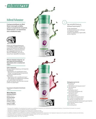 50
Έχει κατατεθεί Αίτηση για
Δίπλωμα Ευρεσιτεχνίας***
Η δική μας Υπόσχεση Ποιότητας
H LR αποδίδει μεγάλη σημασία στην
εξαιρετική ποιότητα των προϊόντων
Mind Master, η οποία πιστοποιείται
με τη σφραγίδα ποιότητας του
INSTITUT FRESENIUS, μιας από τις
εγκυρότερες σφραγίδες της αγοράς.
Πεδίο εφαρμογής:
Συνιστώμενη Ημερήσια Δοσολογία:
– 80 ml
Επιλεγμένα συστατικά:
Με βιταμίνες 
ιχνοστοιχεία
100 % Βιταμίνη Ε Ανά Ημερήσια Δόση**
100 % Βιταμίνη B1
(Θειαμίνη)
Ανά Ημερήσια Δόση**
100 % Βιταμίνη B9 (Φυλλικό οξύ)
Ανά Ημερήσια Δόση**
100 % Βιταμίνη Β12
Ανά Ημερήσια Δόση***
30 % σίδηρος Ανά Ημερήσια Δόση**
51 % σελήνιο Ανά Ημερήσια Δόση**
Με 36% gel του φύλλου Aloe Vera
Με χυμό σταφυλιού από συμπυκνωμένο χυμό σταφυλιού
Με εκχύλισμα πράσινου τσαγιού
Με L-καρνιτίνη
Με συνένζυμο Q10
80900 | 500 ml
1
2
3
4
*
**
***
Ελλάδα: € 16,99
(€ 33,98 ανά 1000 ml)
Κύπρος: € 13,99
(€ 27,98 ανά 1000 ml)
Formula Red*
80950 | 500 ml
Mind Master
Formula Green*
Η βιταμίνη Β12 συμβάλλει στη φυσιολογική λειτουργία των μεταβολικών διεργασιών που αποσκοπούν στην παραγωγή ενέργειας, στη φυσιολογική λειτουργία του νευρικού
συστήματος και στη μείωση της αίσθησης κόπωσης και εξάντλησης.
Η βιταμίνη Ε συμβάλλει στην προστασία των κυττάρων από το οξειδωτικό στρες.
Η θειαμίνη και η βιταμίνη Β12 συμβάλλουν στη φυσιολογική ψυχολογική λειτουργία.
Ο σίδηρος συμβάλλει στη φυσιολογική λειτουργία των μεταβολικών διεργασιών που αποσκοπούν στην παραγωγή ενέργειας και στη μείωση της αίσθησης κόπωσης και εξάντλησης.
Ακολουθείτε πάντα μια πλούσια και ισορροπημένη διατροφή, καθώς και έναν υγιεινό τρόπο ζωής.
της διατροφικής τιμής αναφοράς για την ημερήσια πρόσληψη.
Αριθμός Πρωτοκόλλου.: DE 10 2013 205 049 A1
Η μόνιμη κατανάλωση του Mind
Master υποστηρίζει σε βάθος
χρόνου τη σωματική και πνευματική
αποδοτικότητα1
, ενώ προστατεύει
από το οξειδωτικό στρες2
.
Μόνιμη παροχή ενέργειας1
με
συστηματική κατανάλωση
Προστασία από το οξειδωτικό
στρες2
Μόνιμη παροχή ενέργειας με συστηματική
κατανάλωση:
– Με βιταμίνες του συμπλέγματος Β και
σίδηρο4
, για περισσότερη πνευματική 
σωματική αποδοτικότητα1,3
Προστασία:
– Προστατεύει από το οξειδωτικό στρες2
– 100% κάλυψη των καθημερινών αναγκών
του οργανισμού σε βιταμίνη Ε
Με gel του φύλλου Aloe Vera για τη γενική
ευεξία του οργανισμού
Σε δύο παραλλαγές:
Η κλασική γεύση με όλη τη δύναμη
του πράσινου τσαγιού
Η κόκκινη παραλλαγή με φρουτώδη
γεύση σταφυλιού
 