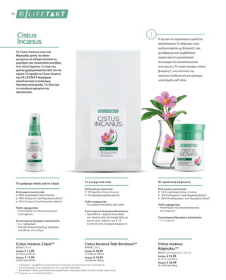 1
*
**
***
80326 | 30 ml
Ελλάδα: € 21,99
(€ 73,30 ανά 100 ml)
Κύπρος: € 17,99
(€ 59,97 ανά 100 ml)
80404 | 250 g
Ελλάδα: € 18,99
(€ 75,96 ανά 1000 g)
Κύπρος: € 15,99
(€ 63,96 ανά 1000 g)
80325 | 60 Κάψουλες / 33,5 g
Ελλάδα: € 43,99
(€ 131,31 ανά 100 g)
Κύπρος: € 36,99
(€ 110,42 ανά 100 g)
52
Το Cistus Incanus είναι ένα
θαμνώδες φυτό, το οποίο
φυτρώνει σε εδάφη πλούσια σε
μαγνήσιο και συναντάται συνήθως
στη νότια Ευρώπη. Το τσάι του
φυτού χρησιμοποιείται από τον 4ο
αιώνα. Τα προϊόντα Cistus Incanus
της LR LIFETAKT περιέχουν
αποκλειστικά τα πολύτιμα,
πλούσια αυτά φύλλα. Τα ξύλα και
τα κοτσάνια αφαιρούνται
προσεκτικά.
Η άμυνα του οργανισμού εργάζεται
ακατάπαυστα. Οι κάψουλες είναι
εμπλουτισμένες με βιταμίνη C και
ψευδάργυρο και συμβάλλουν
σημαντικά στη φυσιολογική
λειτουργία του ανοσοποιητικού
συστήματος. Το σπρέι περιέχει επίσης
βιταμίνη C, ενώ αποτελεί την
πρακτική εναλλακτική για γρήγορη
υποστήριξη καθ' οδόν.
Η βιταμίνη C συμβάλλει στη φυσιολογική λειτουργία του ανοσοποιητικού συστήματος.
της διατροφικής τιμής αναφοράς για την ημερήσια πρόσληψη.
Ακολουθείτε πάντα μια πλούσια και ισορροπημένη διατροφή, καθώς και έναν υγιεινό τρόπο ζωής.
Σύμφωνα με τις νομικές διατάξεις
Το γρήγορο σπρέι για το λαιμό
Επιλεγμένα συστατικά:
86% εκχύλισμα Cistus Incanus
38% Βιταμίνη C ανά Ημερήσια Δόση*
42% Βιταμίνη Ε ανά Ημερήσια Δόση*
Πεδίο εφαρμογής:
– Υποστήριξη του Ανοσοποιητικού
Συστήματος 1
Συνιστώμενη Ημερήσια Δοσολογία:
– 3 x 3 ψεκασμοί
– Εύκολη δοσομέτρηση με ψεκασμό
απευθείας στο στόμα
Cistus Incanus Σπρέι**
Το ευεργετικό τσάι
Επιλεγμένα συστατικά:
95% φύλλα Cistus Incanus
5% δροσερά φύλλα μέντας
Πεδίο εφαρμογής:
– Για ευεργετική δράση από μέσα
Συνιστώμενη Ημερήσια Δοσολογία:
– Προσθέστε 1 γεμάτο κουταλάκι
του γλυκού τσάι σε ένα φλιτζάνι με
καυτό νερό. Αφήστε για 8–10
λεπτά και στη συνέχεια σουρώστε.
Cistus Incanus Τσάι Βοτάνων**
Οι πρακτικές κάψουλες
Επιλεγμένα συστατικά:
72 % εκχύλισμα Cistus Incanus
100 % Βιταμίνη C ανά Ημερήσια Δόση*
20 % Ψευδάργυρος ανά Ημερήσια Δόση*
Πεδίο εφαρμογής:
– Υποστήριξη του Ανοσοποιητικού
Συστήματος 1
Συνιστώμενη Ημερήσια Δοσολογία:
– 2x1 κάψουλα
Cistus Incanus
Κάψουλες**
 