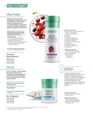 54
80301 | 150 ml
Ελλάδα: € 21,99
(€ 14,66 ανά 100 ml)
Κύπρος: € 17,99
(€ 11,99 ανά 100 ml)
80370 | 30 Κάψουλες / 15 g
Ελλάδα: € 43,99
(€ 293,27 ανά 100 g)
Κύπρος: € 37,99
(€ 253,27 ανά 100 g)
*
**
***
Οι βιταμίνες είναι πραγματικά
θαυματουργές. Οι βιταμίνες D και B6
υποστηρίζουν το ανοσοποιητικό
σύστημα1
, η βιταμίνη Β12 την
κυτταρική διαίρεση και η βιταμίνη Β1
την υγεία της καρδιάς. Όλες αυτές οι
βιταμίνες περιέχονται στο Vita Active.
Ακολουθείτε πάντα μια πλούσια και ισορροπημένη διατροφή, καθώς και έναν υγιεινό τρόπο ζωής.
της διατροφικής τιμής αναφοράς για την ημερήσια πρόσληψη.
Αριθμός Πρωτοκόλλου.: EP 2 228 067
100% κάλυψη των ημερήσιων
αναγκών σε βιταμίνες, με μόλις
1 κουταλάκι του γλυκού
Πεδίο εφαρμογής:
– Για το ανοσοποιητικό σύστημα1
– Για τη φυσιολογική λειτουργία των
μεταβολικών διεργασιών που
αποσκοπούν στην παραγωγή ενέργειας1
– Για τη φυσιολογική λειτουργία του
νευρικού συστήματος2
Συνιστώμενη Ημερήσια Δοσολογία:
– 1 x 5 ml (1 κουταλάκι του γλυκού)
Vita Active
Κόκκινα Φρούτα*
Το Pro 12 περιέχει 1 δισεκατομμύριο
βακτήρια ανά κάψουλα, ενώ
περιλαμβάνει διπλή μικροκάψουλα,
η οποία προστατεύει τα βακτήρια
πολύ πιο αποτελεσματικά σε σχέση
με άλλα προϊόντα.
Κάψουλες για τη γενική ευεξία
του οργανισμού
Πεδίο εφαρμογής:
– Για την ευεξία
Συνιστώμενη Ημερήσια Δοσολογία:
– 1 κάψουλα
Pro 12 Κάψουλες*
Επιλεγμένα συστατικά:
Από 21 φυσικά, συμπυκνωμένα είδη
φρούτων και λαχανικών
100 % των 10 βιταμινών:
Βιταμίνη D
Βιταμίνη Ε
Βιταμίνη B1 (Θειαμίνη)
Βιταμίνη B2 (Ριβοφλαβίνη)
Βιταμίνη B3 (Νιασίνη)
Βιταμίνη B5 (Παντοθενικό οξύ )
Βιταμίνη B6
Βιταμίνη B7 (Βιοτίνη)
Βιταμίνη B9 (Φυλλικό οξύ)
Βιταμίνη Β12
Ειδικά χαρακτηριστικά:
– Προϊόν ανώτερης ποιότητας
	 – Από 21 συμπυκνωμένα είδη
φρούτων και λαχανικών
– Χωρίς προσθήκη
	 – Χρωστικών
	 – Συντηρητικών
Κατοχυρωμένη
Ευρεσιτεχνία***
Το έντερο αποτελεί ένα από τα
μεγαλύτερα όργανα του σώματος, ενώ
ευθύνεται σε μεγάλο βαθμό για την
ευεξία μας. Η επιφάνεια του ανθρώπινου
εντέρου περιβάλλεται από καλά και
άλλου είδους βακτήρια. Η υγιής
ισορροπία μεταξύ αυτών των βακτηρίων
συμβάλλει σημαντικά στην ευεξία του
ανθρώπου.
Επιλεγμένα συστατικά:
Με 12 καλλιέργειες βακτηρίων
Με φυτικές ίνες
Ειδικά χαρακτηριστικά:
– Προϊόν ανώτερης ποιότητας
	 – Πατενταρισμένη διαδικασία
παρασκευής σε μικροκάψουλα
	 – Με φυτικές ίνες
 