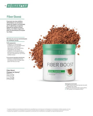 80630 | 210 g
Ελλάδα: € 27,99
(€ 13,33 ανά 100 g)
Κύπρος: € 23,99
(€ 11,42 ανά 100 g)
58
1
2
3
Οι φυτικές ίνες είναι σύνθετοι
υδατάνθρακες και αποτελούν
σημαντικό κομμάτι της διατροφής
μας. Τις βρίσκουμε σε φρούτα,
λαχανικά και προϊόντα ολικής
άλεσης, ενώ παίζουν σημαντικό
ρόλο στη φυσιολογική λειτουργία
της πέψης.
Φυτικές ίνες για την καταπολέμηση
της αίσθησης πείνας
Πεδίο εφαρμογής:
– Συμβάλλει στο φυσιολογικό
μεταβολισμό των μακροθρεπτικών
συστατικών. Ο οργανισμός
αφομοιώνει καλύτερα πρωτεΐνες,
υδατάνθρακες και λιπίδια.1
– Συμβάλλει στη διατήρηση του
φυσιολογικού επιπέδου σακχάρου
στο αίμα, αποτρέποντας την έντονη
αίσθηση πείνας.1
Συνιστώμενη Ημερήσια Δοσολογία:
– Διαλύστε 2 κοφτά δοσομετρικά
κουταλάκια σε 200 ml άπαχο γάλα
χωρίς λακτόζη ή σε νερό.
Fiber Boost
Ρόφημα σε Σκόνη*
Το χρώμιο συμβάλλει στο φυσιολογικό μεταβολισμό των μακροθρεπτικών συστατικών και στη διατήρηση του φυσιολογικού επιπέδου σακχάρου στο αίμα.
Οι πρωτεΐνες υποστηρίζουν τη διατήρηση και την αύξηση της μυϊκής μάζας και συμβάλλουν στη διατήρηση της φυσιολογικής κατάστασης των οστών.
Η βιταμίνη Β6 συμβάλλει στο φυσιολογικό μεταβολισμο των πρωτεϊνών και του γλυκογόνου, ενώ ρυθμίζει την ορμονική δραστηριότητα.
Επιλεγμένα συστατικά:
Υψηλή περιεκτικότητα σε φυτικές ίνες από
3 διαφορετικές πηγές
Με φυσικό γλυκαντικό από το φυτό stevia
108% χρώμιο ανά Ημερήσια Δόση**
 