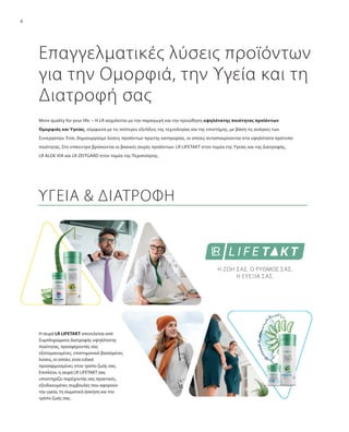 6
Επαγγελματικές λύσεις προϊόντων
για την Ομορφιά, την Υγεία και τη
Διατροφή σας
More quality for your life. – Η LR ασχολείται με την παραγωγή και την προώθηση υψηλότατης ποιότητας προϊόντων
Ομορφιάς και Υγείας, σύμφωνα με τις νεότερες εξελίξεις της τεχνολογίας και της επιστήμης, με βάση τις ανάγκες των
Συνεργατών. Έτσι, δημιουργούμε λύσεις προϊόντων πρώτης κατηγορίας, οι οποίες ανταποκρίνονται στα υψηλότατα πρότυπα
ποιότητας. Στο επίκεντρο βρίσκονται οι βασικές σειρές προϊόντων: LR LIFETAKT στον τομέα της Υγείας και της Διατροφής,
LR ALOE VIA και LR ZEITGARD στον τομέα της Περιποίησης.
Η σειρά LR LIFETAKT αποτελείται από
Συμπληρώματα Διατροφής υψηλότατης
ποιότητας, προσφέροντάς σας
εξατομικευμένες, επιστημονικά βασισμένες
λύσεις, οι οποίες είναι ειδικά
προσαρμοσμένες στον τρόπο ζωής σας.
Επιπλέον, η σειρά LR LIFETAKT σας
υποστηρίζει παρέχοντάς σας πρακτικές,
εξειδικευμένες συμβουλές που αφορούν
την υγεία, τη σωματική άσκηση και τον
τρόπο ζωής σας.
ΥΓΕΙΑ & ΔΙΑΤΡΟΦΗ
Η ΖΩΗ ΣΑΣ. Ο ΡΥΘΜΟΣ ΣΑΣ.
Η ΕΥΕΞΙΑ ΣΑΣ.
 