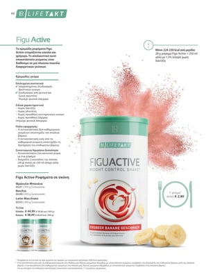 60
Το ένα
Ελλάδα:	 € 44,99 (€ 99,98 ανά 1000 g)
Κύπρος:	 € 38,99 (€ 86,64 ανά 1000 g)
80201 | 450 g Συσκευασία
80280 | 450 g Συσκευασία
80203 | 450 g Συσκευασία
1
*
Μόνο 224-230 kcal ανά μερίδα:
28 g ρόφημα Figu Active + 250 ml
γάλα με 1,5% λιπαρά χωρίς
λακτόζη
Τα κρεμώδη ροφήματα Figu
Active ετοιμάζονται εύκολα και
γρήγορα. Το απολαυστικό αυτό
υποκατάστατο γεύματος είναι
διαθέσιμο σε μια πλούσια ποικιλία
διαφορετικών γεύσεων.
Κρεμώδες γεύμα
Επιλεγμένα συστατικά:
Ισορροπημένος συνδυασμός
θρεπτικών ουσιών
Συνδυασμός από φυτική και
ζωική πρωτεΐνη
Περιέχει φυσικά σάκχαρα
Ειδικά χαρακτηριστικά
–	Χωρίς λακτόζη
–	Χωρίς γλουτένη
–	Χωρίς προσθήκη συντηρητικών ουσιών
– Χωρίς προσθήκη ζάχαρης
(περιέχει φυσικά σάκχαρα)
Πεδίο εφαρμογής:
–	Η αντικατάσταση δύο καθημερινών
γευμάτων υποστηρίζει την απώλεια
βάρους
–	Η αντικατάσταση ενός από τα
καθημερινά γεύματα υποστηρίζει τη
διατήρηση του επιθυμητού βάρους
Συνιστώμενη Ημερήσια Δοσολογία:
– Αντικαταστήστε ένα κανονικό γεύμα
με ένα ρόφημα
– Αναμείξτε 3 κουταλιές της σούπας
(28 g) σκόνη σε 250 ml άπαχο γάλα
χωρίς λακτόζη
Figu Active Ροφήματα σε σκόνη
Φράουλα-Μπανάνα
Βανίλια
Latte-Macchiato
Αναφέρεται σε ένα από τα τρία γεύματα της ημέρας, με ενεργειακή πρόσληψη 2000 kcal ημερησίως
Η αντικατάσταση ενός από τα καθημερινά γεύματα στα πλαίσια μιας δίαιτας μειωμένων θερμίδων με υποκατάστατο γεύματος, συμβάλλει στη διατήρηση του επιθυμητού βάρους μετά την απώλεια
βάρους. Η αντικατάσταση δύο καθημερινών γευμάτων στα πλαίσια μιας δίαιτας μειωμένων θερμίδων με υποκατάστατο γεύματος, συμβάλλει στην απώλεια βάρους.
Για να επιτύχετε το επιθυμητό αποτέλεσμα, συνιστάται η αντικατάσταση 1-2 γευμάτων ημερησίως.
1 γεύμα1
ΜΟΝΟ € 2,80
 
