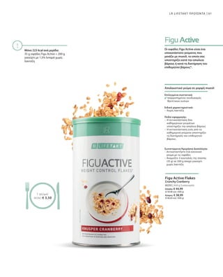 61
80295 | 450 g Συσκευασία
Ελλάδα: € 44,99
(€ 99,98 ανά 1000 g)
Κύπρος: € 38,99
(€ 86,64 ανά 1000 g)
LR LIFETAKT ΠΡΟΪΟΝΤΑ
Μόνο 223 kcal ανά μερίδα:
35 g νιφάδες Figu Active + 200 g
γιαούρτι με 1,5% λιπαρά χωρίς
λακτόζη
1 γεύμα1
ΜΟΝΟ € 3,50
Οι νιφάδες Figu Active είναι ένα
υποκατάστατο γεύματος που
μοιάζει με muesli, το οποίο σας
υποστηρίζει κατά την απώλεια
βάρους ή κατά τη διατήρηση του
επιθυμητού βάρους*.
Απολαυστικό γεύμα σε μορφή muesli
Επιλεγμένα συστατικά:
Ισορροπημένος συνδυασμός
θρεπτικών ουσιών
Ειδικά χαρακτηριστικά:
–	Χωρίς λακτόζη
Πεδίο εφαρμογής:
–	Η αντικατάσταση δύο
καθημερινών γευμάτων
υποστηρίζει την απώλεια βάρους
–	Η αντικατάσταση ενός από τα
καθημερινά γεύματα υποστηρίζει
τη διατήρηση του επιθυμητού
βάρους.
Συνιστώμενη Ημερήσια Δοσολογία:
– Αντικαταστήστε ένα κανονικό
γεύμα με τις νιφάδες
– Αναμείξτε 3 κουταλιές της σούπας
(35 g) σε 200 g άπαχο γιαούρτι
χωρίς λακτόζη
Figu Active Flakes
Crunchy Cranberry
 