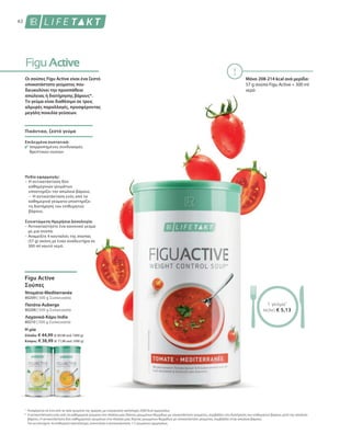 62
1
*
80209 | 500 g Συσκευασία
80208 | 500 g Συσκευασία
80210 | 500 g Συσκευασία
Η μία
Ελλάδα: € 44,99 (€ 89,98 ανά 1000 g)
Κύπρος: € 38,99 (€ 77,98 ανά 1000 g)
Μόνο 208-214 kcal ανά μερίδα:
57 g σούπα Figu Active + 300 ml
νερό
Αναφέρεται σε ένα από τα τρία γεύματα της ημέρας, με ενεργειακή πρόσληψη 2000 kcal ημερησίως
Η αντικατάσταση ενός από τα καθημερινά γεύματα στα πλαίσια μιας δίαιτας μειωμένων θερμίδων με υποκατάστατο γεύματος, συμβάλλει στη διατήρηση του επιθυμητού βάρους μετά την απώλεια
βάρους. Η αντικατάσταση δύο καθημερινών γευμάτων στα πλαίσια μιας δίαιτας μειωμένων θερμίδων με υποκατάστατο γεύματος, συμβάλλει στην απώλεια βάρους.
Για να επιτύχετε το επιθυμητό αποτέλεσμα, συνιστάται η αντικατάσταση 1-2 γευμάτων ημερησίως.
Οι σούπες Figu Active είναι ένα ζεστό
υποκατάστατο γεύματος που
διευκολύνει την προσπάθεια
απώλειας ή διατήρησης βάρους*.
Το γεύμα είναι διαθέσιμο σε τρεις
αλμυρές παραλλαγές, προσφέροντας
μεγάλη ποικιλία γεύσεων.
Πικάντικο, ζεστό γεύμα
Επιλεγμένα συστατικά:
Ισορροπημένος συνδυασμός
θρεπτικών ουσιών
Πεδίο εφαρμογής:
–	Η αντικατάσταση δύο
καθημερινών γευμάτων
υποστηρίζει την απώλεια βάρους
–	Η αντικατάσταση ενός από τα
καθημερινά γεύματα υποστηρίζει
τη διατήρηση του επιθυμητού
βάρους.
Συνιστώμενη Ημερήσια Δοσολογία:
– Αντικαταστήστε ένα κανονικό γεύμα
με μια σούπα.
– Αναμείξτε 4 κουταλιές της σούπας
(57 g) σκόνη με έναν αναδευτήρα σε
300 ml καυτό νερό.
Figu Active
Σούπες
Ντομάτα-Mediterranée
Πατάτα-Auberge
Λαχανικά-Κάρυ India
1 γεύμα1
ΜΟΝΟ € 5,13
 