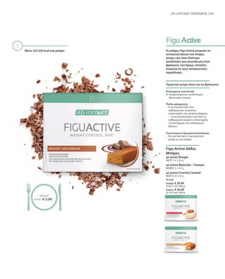 63
80271 | 6 x 60 g
80284 | 6 x 60 g
80272 | 6 x 60 g
Το ένα
Ελλάδα: € 29,99
(€ 83,31 ανά 1000 g)
Κύπρος: € 26,99
(€ 74,97 ανά 1000 g)
LR LIFETAKT ΠΡΟΪΟΝΤΑ
Μόνο 224-226 kcal ανά μπάρα:
1 γεύμα1
ΜΟΝΟ € 5,00
Οι μπάρες Figu Active μπορούν να
αντικαταστήσουν ένα πλήρες
γεύμα, ενώ είναι ιδιαίτερα
κατάλληλες για κατανάλωση όταν
βρίσκεστε στο δρόμο. Επιλέξτε
ανάμεσα σε τρεις απολαυστικές
παραλλαγές.
Πρακτικό γεύμα όπου και αν βρίσκεστε
Επιλεγμένα συστατικά:
Ισορροπημένος συνδυασμός
θρεπτικών ουσιών
Πεδίο εφαρμογής:
–	Η αντικατάσταση δύο
καθημερινών γευμάτων
υποστηρίζει την απώλεια βάρους
–	Η αντικατάσταση ενός από τα
καθημερινά γεύματα υποστηρίζει
τη διατήρηση του επιθυμητού
βάρους
Συνιστώμενη Ημερήσια Δοσολογία:
– Αντικαταστήστε ένα κανονικό
γεύμα με μια μπάρα
Figu Active 6άδες
Μπάρες
με γεύση Nougat
με γεύση Φράουλα – Γιαούρτι
με γεύση Crunchy Caramel
 