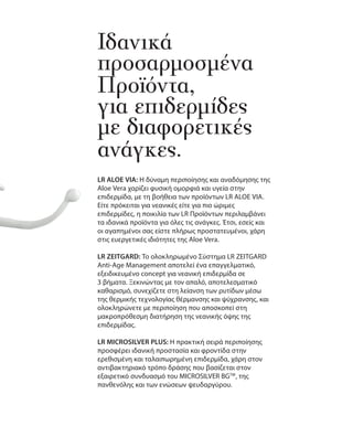 Ιδανικά
προσαρμοσμένα
Προϊόντα,
για επιδερμίδες
με διαφορετικές
ανάγκες.
LR ALOE VIA: Η δύναμη περιποίησης και αναδόμησης της
Aloe Vera χαρίζει φυσική ομορφιά και υγεία στην
επιδερμίδα, με τη βοήθεια των προϊόντων LR ALOE VIA.
Είτε πρόκειται για νεανικές είτε για πιο ώριμες
επιδερμίδες, η ποικιλία των LR Προϊόντων περιλαμβάνει
τα ιδανικά προϊόντα για όλες τις ανάγκες. Έτσι, εσείς και
οι αγαπημένοι σας είστε πλήρως προστατευμένοι, χάρη
στις ευεργετικές ιδιότητες της Aloe Vera.
LR ZEITGARD: Το ολοκληρωμένο Σύστημα LR ZEITGARD
Anti-Age Management αποτελεί ένα επαγγελματικό,
εξειδικευμένο concept για νεανική επιδερμίδα σε
3 βήματα. Ξεκινώντας με τον απαλό, αποτελεσματικό
καθαρισμό, συνεχίζετε στη λείανση των ρυτίδων μέσω
της θερμικής τεχνολογίας θέρμανσης και ψύχρανσης, και
ολοκληρώνετε με περιποίηση που αποσκοπεί στη
μακροπρόθεσμη διατήρηση της νεανικής όψης της
επιδερμίδας.
LR MICROSILVER PLUS: Η πρακτική σειρά περιποίησης
προσφέρει ιδανική προστασία και φροντίδα στην
ερεθισμένη και ταλαιπωρημένη επιδερμίδα, χάρη στον
αντιβακτηριακό τρόπο δράσης που βασίζεται στον
εξαιρετικό συνδυασμό του MICROSILVER BGTM
, της
πανθενόλης και των ενώσεων ψευδαργύρου.
 
