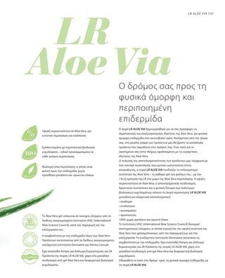67LR ALOE VIA
Η σειρά LR ALOE VIA δημιουργήθηκε για να σας προσφέρει τις
περιποιητικές και αναζωογονητικές ιδιότητες της Aloe Vera, για φυσικά
όμορφη επιδερμίδα που ακτινοβολεί υγεία. Ανεξάρτητα από την ηλικία
σας, στη μεγάλη γκάμα των προϊόντων μας θα βρείτε τα κατάλληλα
προϊόντα που ταιριάζουν στις ανάγκες σας. Έτσι, εσείς και οι
αγαπημένοι σας είστε πλήρως εφοδιασμένοι με τις ευεργετικές
ιδιότητες της Aloe Vera.
Ο πυλώνας της αποτελεσματικότητας των προϊόντων μας: σύμφωνα με
ένα concept περιποίησης που εμπνέει εμπιστοσύνη στους
καταναλωτές, η σειρά LR ALOE VIA συνδυάζει το πολυτιμότερο
συστατικό της Aloe Vera – το καθαρό gel των φύλλων της – με την
15ετή εμπειρία της LR στο χώρο της Aloe Vera περιποίησης. Η υψηλή
περιεκτικότητα σε Aloe Vera, ο αποτελεσματικός συνδυασμός
δραστικών συστατικών και η φυσική δύναμη των πολύτιμων
βιολογικών εκχυλισμάτων, κάνουν τη σειρά περιποίησης LR ALOE VIA
μοναδική και εξαιρετικά αποτελεσματική:
• αναδομεί
• ενυδατώνει
• καταπραΰνει
• προστατεύει
100% χωρίς parabens και ορυκτά έλαια
Το Ινστιτούτο IASC (International Aloe Science Council) διενεργεί
συστηματικούς ελέγχους, οι οποίοι εγγυώνται την υψηλή ποιότητα της
Aloe Vera που χρησιμοποιούμε, από την παραγωγή έως και την
επεξεργασία. Το ανεξάρτητο Ινστιτούτο Dermatest πιστοποιεί τη
συμβατότητα με την επιδερμίδα. Έχει κατατεθεί Αίτηση για Δίπλωμα
Ευρεσιτεχνίας για 28 Προϊόντα της σειράς LR ALOE VIA, χάρη στο
μοναδικό συνδυασμό από gel Aloe Vera και διαφορετικά βιολογικά
εκχυλίσματα.
Οδηγηθείτε κι εσείς στο δρόμο προς τη φυσικά όμορφη επιδερμίδα, με
τη σειρά LR ALOE VIA.
Ο δρόμος σας προς τη
φυσικά όμορφη και
περιποιημένη
επιδερμίδα
Υψηλή περιεκτικότητα σε Aloe Vera, για
εντατική περιποίηση και ανάπλαση
Εμπλουτισμένο με περιποιητικά βιολογικά
εκχυλίσματα – ειδικά προσαρμοσμένα σε
κάθε ανάγκη περιποίησης
Ιδιαίτερα ήπια περιποίηση, η οποία είναι
φιλική προς την επιδερμίδα, χωρίς
προσθήκη parabens και ορυκτών ελαίων.
Το Aloe Vera gel υπόκειται σε συνεχείς ελέγχους από το
διεθνώς αναγνωρισμένο Ινστιτούτο IASC (International
Aloe Science Council), κατά την παραγωγή και την
επεξεργασία του.
Η συμβατότητα με την επιδερμίδα όλων των Aloe Vera
Προϊόντων πιστοποιείται από τα διεθνώς αναγνωρισμένα,
ανεξάρτητα Ινστιτούτα Dermatest και Derma Consult.
Έχει κατατεθεί Αίτηση για Δίπλωμα Ευρεσιτεχνίας για 28
Προϊόντα της σειράς LR ALOE VIA, χάρη στο μοναδικό
συνδυασμό από gel Aloe Vera και διαφορετικά βιολογικά
εκχυλίσματα.
 