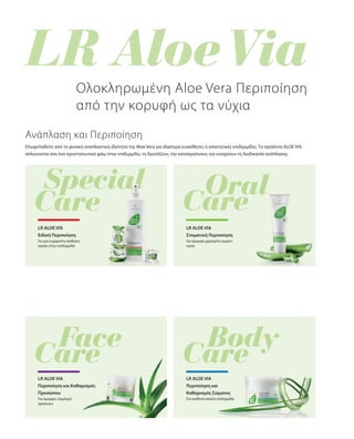 Επωφεληθείτε από τη φυσική αναπλαστική ιδιότητα της Aloe Vera για ιδιαίτερα ευαίσθητες ή απαιτητικές επιδερμίδες. Τα προϊόντα ALOE VIA
απλώνονται σαν ένα προστατευτικό φιλμ στην επιδερμίδα, τη δροσίζουν, την καταπραΰνουν, και ενισχύουν τη διαδικασία ανάπλασης.
Για μια ευχάριστη αίσθηση
υγείας στην επιδερμίδα
Ολοκληρωμένη Aloe Vera Περιποίηση
από την κορυφή ως τα νύχια
Ανάπλαση και Περιποίηση
LR ALOE VIA
Ειδική Περιποίηση
LR ALOE VIA
Στοματική Περιποίηση
Για όμορφο χαμόγελο γεμάτο
υγεία
Για όμορφο, λαμπερό
πρόσωπο
LR ALOE VIA
Περιποίηση και Καθαρισμός
Προσώπου
LR ALOE VIA
Περιποίηση και
Καθαρισμός Σώματος
Για αισθητά απαλή επιδερμίδα
 