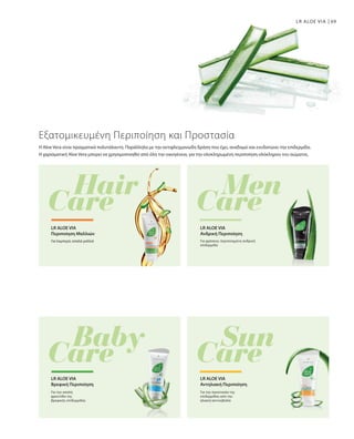 69LR ALOE VIA
Η Aloe Vera είναι πραγματικά πολυτάλαντη. Παράλληλα με την αντιφλεγμονώδη δράση που έχει, αναδομεί και ενυδατώνει την επιδερμίδα.
Η χαρισματική Aloe Vera μπορεί να χρησιμοποιηθεί από όλη την οικογένεια, για την ολοκληρωμένη περιποίηση ολόκληρου του σώματος.
Εξατομικευμένη Περιποίηση και Προστασία
Για λαμπερά, απαλά μαλλιά
LR ALOE VIA
Περιποίηση Mαλλιών
Για φρέσκια, περιποιημένη ανδρική
επιδερμίδα
LR ALOE VIA
Ανδρική Περιποίηση
Για την απαλή
φροντίδα της
βρεφικής επιδερμίδας
LR ALOE VIA
Βρεφική Περιποίηση
Για την προστασία της
επιδερμίδας από την
ηλιακή ακτινοβολία
LR ALOE VIA
Αντηλιακή Περιποίηση
 
