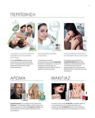 7
Lifestyle Αρώματα για την καθημερινότητα ή διαχρονικά
LR Classics – η LR προσφέρει άφθονες επιλογές Γυναικείων &
Ανδρικών Αρωμάτων. Τα πολυτελή Αρώματα των Stars, όπως
ο Bruce Willis και η Karolina Kurkova, είναι εδώ για να σας
εντυπωσιάσουν.
Η premium σειρά μακιγιάζ LR DELUXE περιλαμβάνει προϊόντα
που ανταποκρίνονται στις πιο υψηλές απαιτήσεις, ενώ η
ποικιλία της σειράς LR COLOURS χαρίζει στις νέες trendsetters
αυτό ακριβώς που χρειάζονται για να απογειώσουν το στιλ τους.
ΑΡΩΜΑ ΜΑΚΙΓΙΑΖ
ΠΕΡΙΠΟΙΗΣΗ
Η σειρά LR ALOE VIA προσφέρει φυσική
ενυδάτωση για όλο το σώμα και για κάθε
ηλικία. Η αναζωογονητική και περιποιητική
δύναμη της Aloe Vera καλύπτει κάθε
ανάγκη περιποίησης.
Η λειτουργική σειρά περιποίησης
LR MICROSILVER PLUS χαρίζει βαθύ
καθαρισμό, αντιβακτηριακή προστασία
και απαλή περιποίηση, χάρη στο
σύμπλεγμα δραστικών συστατικών από
MICROSILVER BGTM
, πανθενόλη και ενώσεις
ψευδαργύρου.
Το ολοκληρωμένο σύστημα
αντιγηραντικής περιποίησης LR ZEITGARD
αποτελεί ένα επαγγελματικό concept για τη
διατήρηση της νεανικής όψης της
επιδερμίδας, ξεκινώντας ήδη πριν από την
εμφάνιση των πρώτων ρυτίδων.
Ο ΔΡΌΜΟΣ ΣΑΣ ΠΡΟΣ ΤΗ ΦΥΣΙΚΆ
ΌΜΟΡΦΗ ΚΑΙ ΠΕΡΙΠΟΙΗΜΈΝΗ
ΕΠΙΔΕΡΜΊΔΑ
ΓΙΑ ΔΙΑΧΡΟΝΙΚΑ ΟΜΟΡΦΗ
ΕΠΙΔΕΡΜΙΔΑ
ΑΠΟΤΕΛΕΣΜΑΤΙΚΗ ΠΕΡΙΠΟΙΗΣΗ
ΚΑΙ ΑΝΤΙΒΑΚΤΗΡΙΑΚΗ ΠΡΟΣΤΑΣΙΑ
 