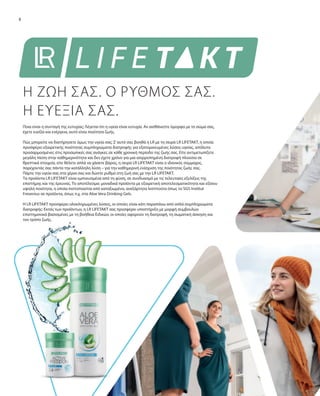 8
Ποια είναι η συνταγή της ευτυχίας; Λέγεται ότι η υγεία είναι ευτυχία. Αν αισθάνεστε όμορφα με το σώμα σας,
έχετε ευεξία και ενέργεια, αυτό είναι ποιότητα ζωής.
Πώς μπορείτε να διατήρησετε όμως την υγεία σας; Σ’αυτό σας βοηθά η LR με τη σειρά LR LIFETAKT, η οποία
προσφέρει εξαιρετικής ποιότητας συμπληρώματα διατροφής για εξατομικευμένες λύσεις υγείας, απόλυτα
προσαρμοσμένες στις προσωπικές σας ανάγκες σε κάθε χρονική περίοδο της ζωής σας. Είτε αντιμετωπίζετε
μεγάλη πίεση στην καθημερινότητα και δεν έχετε χρόνο για μια ισορροπημένη διατροφή πλούσια σε
θρεπτικά στοιχεία, είτε θέλετε απλά να χάσετε βάρος, η σειρά LR LIFETAKT είναι ο ιδανικός σύμμαχος,
παρέχοντάς σας πάντα την κατάλληλη λύση – για την καθημερινή ενίσχυση της ποιότητας ζωής σας.
Πάρτε την υγεία σας στα χέρια σας και δώστε ρυθμό στη ζωή σας με την LR LIFETAKT.
Τα προϊόντα LR LIFETAKT είναι εμπνευσμένα από τη φύση, σε συνδυασμό με τις τελευταίες εξελίξεις της
επιστήμης και της έρευνας. Το αποτέλεσμα: μοναδικά προϊόντα με εξαιρετική αποτελεσματικότητα και εξίσου
υψηλή ποιότητα, η οποία πιστοποιείται από καταξιωμένα, ανεξάρτητα Ινστιτούτα όπως το SGS Institut
Fresenius σε προϊόντα, όπως π.χ. στα Aloe Vera Drinking Gels.
Η LR LIFETAKT προσφέρει ολοκληρωμένες λύσεις, οι οποίες είναι κάτι παραπάνω από απλά συμπληρώματα
διατροφής: Εκτός των προϊόντων, η LR LIFETAKT σας προσφέρει υποστήριξη με μορφή συμβουλών
επιστημονικά βασισμένες με τη βοήθεια Ειδικών, οι οποίες αφορούν τη διατροφή, τη σωματική άσκηση και
τον τρόπο ζωής.
Η ΖΩΗ ΣΑΣ. Ο ΡΥΘΜΟΣ ΣΑΣ.
Η ΕΥΕΞΙΑ ΣΑΣ.
 