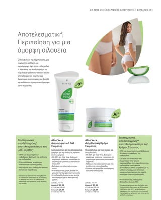Aloe Vera
30%
Aloe Vera
30%
81
27536 | 200 ml
Ελλάδα: € 29,99
(€ 15,00 ανά 100 ml)
Κύπρος: € 28,99
(€ 14,50 ανά 100 ml)
27535 | 200 ml
Ελλάδα: € 29,99
(€ 15,00 ανά 100 ml)
Κύπρος: € 28,99
(€ 14,50 ανά 100 ml)
LR ALOE VIA ΚΑΘΑΡΙΣΜΟΣ  ΠΕΡΙΠΟΙΗΣΗ ΣΩΜΑΤΟΣ
Αποτελεσματική
Περιποίηση για μια
όμορφη σιλουέτα
Οι δύο Ειδικοί της περιποίησης, για
ευχάριστη αίσθηση και
ομοιόμορφη όψη στην επιδερμίδα:
Η Aloe Vera, σε συνδυασμό με το
εκχύλισμα πράσινου τσαγιού και το
αποτελεσματικό σύμπλεγμα
δραστικών συστατικών, σας βοηθά
να αισθάνεστε πραγματικά όμορφα
με το σώμα σας.
Aloe Vera
Διαμορφωτικό Gel
Σώματος
Αναζωογονητικό gel που απορροφάται
γρήγορα, για την κοιλιά, τα μπράτσα
και τους μηρούς
• Με 30% gel Aloe Vera, βιολογικό
εκχύλισμα πράσινου τσαγιού και το
σύμπλεγμα δραστικών συστατικών
Intenslim®
• Βελτιώνει την ελαστικότητα των
ιστών
• Η συστηματική χρήση βοηθά στη
μείωση της περιφέρειας της κοιλιάς
• Η επιδερμίδα λειαίνεται και γίνεται
πιο σφριγηλή με τη συστηματική
χρήση.
Aloe Vera
Διορθωτική Κρέμα
Σώματος
Πλούσια Κρέμα για τους μηρούς και
τους γλουτούς
• Με 30% gel Aloe Vera, βιολογικό
εκχύλισμα πράσινου τσαγιού και το
σύμπλεγμα δραστικών συστατικών
Legance®
• Βελτιώνει την ελαστικότητα και την
απαλότητα της επιδερμίδας
• Λειαίνει και προσδίδει ομοιόμορφη
όψη στην επιδερμίδα
Επιστημονικά
αποδεδειγμένη*
αποτελεσματικότητα του
Gel Σώματος:
* Σύμφωνα με έρευνα που διεξήχθη από
το Ινστιτούτο Dermatest σε 20 γυναίκες
το Μάρτιο του 2017, με καθημερινή
εφαρμογή του προϊόντος στην περιοχή
της κοιλιάς
• 100% των συμμετεχόντων
επιβεβαίωσε βελτίωση της αίσθησης
της επιδερμίδας
• 70% επιβεβαίωσε μεγαλύτερη
ελαστικότητα της επιδερμίδας
• 70% δήλωσε ότι η επιδερμίδα αποκτά
πιο λεία και σφιχτή όψη
Επιστημονικά
αποδεδειγμένη**
αποτελεσματικότητα της
Κρέμας Σώματος:
**Σύμφωνα με έρευνα που διεξήχθη από
το Ινστιτούτο Dermatest σε 20 γυναίκες
το Μάρτιο του 2017, με καθημερινή
εφαρμογή του προϊόντος στην περιοχή
των μηρών και μέτρηση των ιστών με τη
μέθοδο υπερήχων.
• 95% των συμμετεχόντων επιβεβαίωσε
βελτίωση της αίσθησης της
επιδερμίδας
• Στο 85% των ανθρώπων που
συμμετείχαν στην έρευνα
παρατηρήθηκε ότι η σφιγηλότητα της
επιδερμιδας τους εμφανώς
βελτιώθηκε, η οποία μετρήθηκε με τη
μέθοδο υπερήχων και αποτελεί
σημαντικό κριτήριο για πιο σφιχτή,
απαλή και ελαστική επιδερμίδα
• Η πυκνότητα της επιδερμίδας
βελτιώθηκε έως και 70%
 