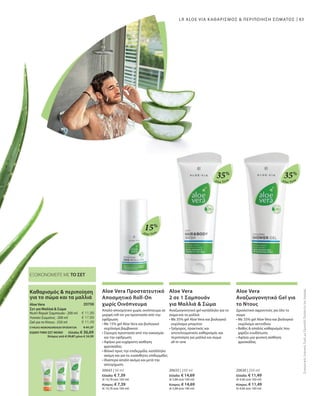 83
Aloe Vera
15%
Aloe Vera
35%
Aloe Vera
35%
20643 | 50 ml
Ελλάδα: € 7,39
(€ 14,78 ανά 100 ml)
Κύπρος: € 7,39
(€ 14,78 ανά 100 ml)
20633 | 250 ml
Ελλάδα: € 14,69
(€ 5,88 ανά 100 ml)
Κύπρος: € 14,69
(€ 5,88 ανά 100 ml)
20630 | 250 ml
Ελλάδα: € 11,49
(€ 4,60 ανά 100 ml)
Κύπρος: € 11,49
(€ 4,60 ανά 100 ml)
ΣΥΝΟΛΟ ΜΕΜΟΝΩΜΕΝΩΝ ΠΡΟΪΟΝΤΩΝ € 41,37
ΕΙΔΙΚΗ ΤΙΜΗ ΣΕΤ ΜΟΝΟ  Ελλάδα: € 36,69
 Κύπρος από € 39,87 μόνο € 34,99
LR ALOE VIA ΚΑΘΑΡΙΣΜΟΣ  ΠΕΡΙΠΟΙΗΣΗ ΣΩΜΑΤΟΣ
ΕΞΟΙΚΟΝΟΜΕΙΤΕ ΜΕ ΤΟ ΣΕΤ
ΣυγκριτικέςΛιανικέςΤιμέςμεΟμοειδήΠροϊόντατηςΑγοράς
Aloe Vera Προστατευτικό
Αποσμητικό Roll-On
χωρίς Οινόπνευμα
Απαλό αποσμητικό χωρίς οινόπνευμα σε
μορφή roll-on για προστασία από την
εφίδρωση
• Με 15% gel Aloe Vera και βιολογικό
εκχύλισμα βαμβακιού
• Σίγουρη προστασία από την κακοσμία
και την εφίδρωση
• Αφήνει μια ευχάριστη αίσθηση
φρεσκάδας
• Φιλικό προς την επιδερμίδα, κατάλληλο
ακόμη και για τις ευαίσθητες επιδερμίδες
• Ιδιαίτερα απαλό ακόμα και μετά την
αποτρίχωση
Aloe Vera
2 σε 1 Σαμπουάν
για Μαλλιά  Σώμα
Αναζωογονητικό gel κατάλληλο για το
σώμα και τα μαλλιά
• Με 35% gel Aloe Vera και βιολογικό
εκχύλισμα μπαμπού
• Γρήγορος, πρακτικός και
αποτελεσματικός καθαρισμός και
περιποίηση για μαλλιά και σώμα
all-in-one
Aloe Vera
Αναζωογονητικό Gel για
το Ντους
Δροσιστικό αφροντούς για όλο το
σώμα
• Με 35% gel Aloe Vera και βιολογικό
εκχύλισμα ακτινίδιου
• Βαθύς  απαλός καθαρισμός που
χαρίζει ενυδάτωση
• Αφήνει μια φυσική αίσθηση
φρεσκάδας
€ 11,99
€ 17,89
€ 11,49
20706
Καθαρισμός  περιποίηση
για το σώμα και τα μαλλιά
Aloe Vera
Σετ για Μαλλιά  Σώμα
Nutri-Repair Σαμπουάν · 200 ml
Λοσιόν Σώματος · 200 ml
Gel για το Ντους · 250 ml
 