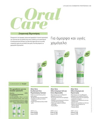 85
Aloe Vera
40%
Aloe Vera
40%
Aloe Vera
43%
2 x € 7,39
€ 6,29
20705 
20676 | 4,8 g
Ελλάδα: € 6,29
Κύπρος: € 6,29
20690 | 100 ml
Ελλάδα: € 7,39
Κύπρος: € 7,39
20691 | 100 ml
Ελλάδα: € 7,39
Κύπρος: € 7,39
LR ALOE VIA ΣΤΟΜΑΤΙΚΗ ΠΕΡΙΠΟΙΗΣΗ
ΕΞΟΙΚΟΝΟΜΕΙΤΕ ΜΕ ΤΟ ΣΕΤ
Ότι χρειάζεστε για ένα
όμορφο χαμόγελο
Aloe Vera
Σετ Στοματικής Περιποίησης
2 x Οδοντόκρεμα
για extra φρεσκάδα · 100 ml
Στικ Περιποίησης Χειλιών · 4,8 g
Ονειρεύεστε ένα όμορφο, γοητευτικό χαμόγελο; Η σωστή περιποίηση
των δοντιών και των χειλιών σας είναι ο τρόπος να το αποκτήσετε!
Η αναζωογονητική δύναμη της Aloe Vera φροντίζει για την καλή
στοματική υγεία και για απαλά, λεία χείλη. Έτσι θα μπορείτε να
χαμογελάτε ξέγνοιαστα!
Για όμορφο και υγιές
χαμόγελο
Στοματική Περιποίηση
ΣΥΝΟΛΟ ΜΕΜΟΝΩΜΕΝΩΝ ΠΡΟΪΟΝΤΩΝ € 21,07
ΕΙΔΙΚΗ ΤΙΜΗ ΣΕΤ ΜΟΝΟ Ελλάδα: € 18,89
 Κύπρος από € 21,07 μόνο € 18,89
ΣυγκριτικέςΛιανικέςΤιμέςμεΟμοειδήΠροϊόντατηςΑγοράς
Aloe Vera
Ενυδατικό Στικ
Περιποίησης Χειλιών
Απαλό στικ περιποίησης χειλιών
χωρίς χρώμα
• Με 40% Aloe Vera και φυτικά έλαια
• Εφοδιάζει τα χείλη με εντατική
ενυδάτωση
• Απαλή περιποίηση για λεία, απαλά
χείλη
Aloe Vera
Οδοντόκρεμα-Gel για
Extra Φρεσκάδα
Οδοντόκρεμα για τον καθημερινό
καθαρισμό των δοντιών
• Με 43% gel Aloe Vera και εκχύλισμα
echinacea
• Καθαρίζει αποτελεσματικά τα δόντια
ενώ είναι ήπιο για τα ούλα
• Αφήνει μια ευχάριστη αίσθηση
φρεσκάδας
• Χωρίς φθόριο
Aloe Vera
Οδοντόκρεμα για
Προστασία
Οδοντόκρεμα για τον καθημερινό
καθαρισμό των ευαίσθητων δοντιών
• Με 40% gel Aloe Vera και σύμπλεγμα
μεταλλικών στοιχείων
• Καθαρίζει αποτελεσματικά ενώ είναι
ιδιαίτερα ήπια
• Μειώνει την ευαισθησία των δοντιών
• Μειώνει αποτελεσματικά την
οδοντική πλάκα
• Περιέχει φθόριο
 