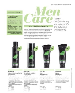 89
Aloe Vera
30%
Aloe Vera
30%
Aloe Vera
50%
Aloe Vera
50%
€ 11,49
€ 11,49
€ 17,89
20424 
20425 
€ 11,49
€ 11,49
€ 17,89
20420 | 200 ml
Ελλάδα: € 11,49
(€ 5,75 ανά 100 ml)
Κύπρος: € 11,49
(€ 5,75 ανά 100 ml)
20423 | 150 ml
Ελλάδα: € 11,49
(€ 7,66 ανά 100 ml)
Κύπρος: € 11,49
(€ 7,66 ανά 100 ml)
20421 | 100 ml
Ελλάδα: € 11,49
Κύπρος: € 11,49
20422 | 100 ml
Ελλάδα: € 17,89
Κύπρος: € 16,79
ΣΥΝΟΛΟ ΜΕΜΟΝΩΜΕΝΩΝ ΠΡΟΪΟΝΤΩΝ € 40,87
ΕΙΔΙΚΗ ΤΙΜΗ ΣΕΤ ΜΟΝΟ Ελλάδα: € 36,69
 Κύπρος από € 39,77 μόνο € 35,69
LR ALOE VIA ΑΝΔΡΙΚΗ ΠΕΡΙΠΟΙΗΣΗ
ΕΞΟΙΚΟΝΟΜΕΙΤΕ ΜΕ ΤΟ ΣΕΤ
Ότι χρειάζεστε για
τέλειο ξύρισμα
Aloe Vera
Σετ Ανδρικής Περιποίησης Ι
Αφρός Ξυρίσματος 200 ml
After Shave Balsam · 100 ml
Κρέμα Anti-Stress · 100 m
Aloe Vera
Σετ Ανδρικής Περιποίησης ΙI
Gel ξυρίσματος · 150 ml
After Shave Balsam · 100 ml
Anti-Stress Κρέμα · 100 ml
Για την
αναζωογόνηση
και τη φροντίδα
της ανδρικής
επιδερμίδαςΧάρη στον εξαιρετικό συνδυασμό της ενυδατικής Aloe Vera και του
καταπραϋντικού εκχυλίσματος λευκού τσαγιού, η LR ALOE VIA
Ανδρική Περιποίηση είναι απόλυτα προσαρμοσμένη στις ιδιαίτερες
ανάγκες της ανδρικής επιδερμίδας. H ανδρική επιδερμίδα
ταλαιπωρείται από το καθημερινό ξύρισμα, και διαφέρει από την
γυναικεία επιδερμίδα. Γι΄αυτούς τους λόγους χρειάζεται
εξειδικευμένη περιποίηση με ειδικά σχεδιασμένα προϊόντα.
ΑΝΔΡΙΚΗ ΠΕΡΙΠΟΙΗΣΗ
ΣυγκριτικέςΛιανικέςΤιμέςμεΟμοειδήΠροϊόντατηςΑγοράςAloe Vera
Καταπραϋντικός Αφρός
Ξυρίσματος
Απαλός αφρός ξυρίσματος
• Με 30% gel Aloe Vera
• Καταπραΰνει την επιδερμίδα και την
προστατεύει από ερεθισμούς
• Ενυδατώνει και περιποιείται την
επιδερμίδα ήδη πριν από το ξύρισμα
• Αφήνει την επιδερμίδα λεία και απαλή
μετά το ξύρισμα
• Για αποτελεσματικό και προσεκτικό
ξύρισμα
Aloe Vera
Καταπραϋντικό Gel
Ξυρίσματος
Απαλό gel ξυρίσματος
• Με 30% Aloe Vera
• Καταπραΰνει την επιδερμίδα και την
προστατεύει από ερεθισμούς
• Ενυδατώνει και περιποιείται την
επιδερμίδα ήδη πριν από το ξύρισμα
• Αφήνει την επιδερμίδα λεία και απαλή
μετά το ξύρισμα
• Για αποτελεσματικό και προσεκτικό
ξύρισμα
Aloe Vera
After
Shave Balsam
Απαλό balsam για περιποίηση
προσώπου μετά το ξύρισμα
• Με 50% gel Aloe Vera και βιολογικό
εκχύλισμα από λευκό τσάι
• Ανακουφίζει από τους ερεθισμούς και
καταπραΰνει την επιδερμίδα
• Ενυδατώνει και περιποιείται την
επιδερμίδα
Aloe Vera
Κρέμα
Anti-Stress
Απαλή και δροσιστική κρέμα για το
πρόσωπο
• Με 50% gel Aloe Vera και βιολογικό
εκχύλισμα από λευκό τσάι
• Δίνει ένα λάκτισμα φρεσκάδας στην
ταλαιπωρημένη ανδρική επιδερμίδα
• Ενυδατώνει και αναζωογονεί
 