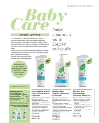 91
Aloe Vera
40%
Aloe Vera
30%
Aloe Vera
40%
€11,49
€11,49
€11,49
20318 
20319 | 100 ml
Ελλάδα: € 11,49
Κύπρος: € 11,49
20320 | 250 ml
Ελλάδα: € 11,49
(€ 4,60 ανά 100 ml)
Κύπρος: € 11,49
(€ 4,60 ανά 100 ml)
20321 | 100 ml
Ελλάδα: € 11,49
Κύπρος: € 11,49
ΣΥΝΟΛΟ ΜΕΜΟΝΩΜΕΝΩΝ ΠΡΟΪΟΝΤΩΝ € 34,47
ΕΙΔΙΚΗ ΤΙΜΗ ΣΕΤ ΜΟΝΟ Ελλάδα: € 30,99
 Κύπρος από € 34,47 μόνο € 30,99
Εξασφαλίζει
την πιο απαλή 
φυσική φροντίδα.
Συνιστάται από
παιδιάτρους
και μαίες.
ΕΞΟΙΚΟΝΟΜΕΙΤΕ ΜΕ ΤΟ ΣΕΤ
Καθαρισμός και
περιποίηση για την
ευαίσθητη επιδερμίδα
ALOE VERA ΣΕΤ BABY
Αφρόλουτρο  Σαμπουάν · 250 ml
Κρέμα Προστασίας από
Ερεθισμούς · 100 ml
Κρέμα Προσώπου  Σώματος · 100 ml
LR ALOE VIA ΒΡΕΦΙΚΗ ΠΕΡΙΠΟΙΗΣΗ
Για την περιποίηση της βρεφικής επιδερμίδας, δεν πρέπει να
χρησιμοποιούμε πληθώρα προϊόντων. Είναι πολύ τρυφερή και
ιδιαίτερα ευαίσθητη, ενώ ο φυσικός επιδερμικός φραγμός δεν έχει
αναπτυχθεί πλήρως. Για το λόγο αυτό, έχει ανάγκη από ιδιαίτερα ήπια
συστατικά, τα οποία να εξασφαλίζουν περιποίηση, προστασία και
θρέψη.
Η νέα σειρά LR ALOE VIA Βρεφική Περιποίηση, εφοδιάζει τη βρεφική
επιδερμίδα με το πολυτιμότερο συστατικό της Aloe Vera, το καθαρό
gel, σε συνδυασμό με ευεργετικά
βιολογικά φυτικά εκχυλίσματα. Χωρίς
parabens, ορυκτά έλαια και αρώματα
Απαλή
προστασία
για τη
βρεφική
επιδερμίδα
Βρεφική Περιποίηση
ΣυγκριτικέςΛιανικέςΤιμέςμεΟμοειδήΠροϊόντατηςΑγοράς
Aloe Vera Baby Sensitive
Κρέμα Προστασίας από
Ερεθισμούς
Πλούσια, παχύρρευστη κρέμα για την
ερεθισμένη επιδερμίδα
• Με 40% gel Aloe Vera, βιολογικό
εκχύλισμα καλέντουλας, ψευδάργυρο
και πανθενόλη
• Υποστηρίζει τη διαδικασία ανάπλασης
της ερεθισμένης επιδερμίδας και
προστατεύει από τους συνήθεις
ερεθισμούς στην περιοχή της πάνας
• Αναζωογονεί και καταπραΰνει την
ερεθισμένη επιδερμίδα
• Χωρίς άρωμα
Aloe Vera Baby
Sensitive Αφρόλουτρο
 Σαμπουάν
Εξαιρετικά ήπιο, κρεμώδες υγρό
καθαρισμού για την ευαίσθητη
επιδερμίδα σώματος και κεφαλιού των
βρεφών
• Με 30% gel Aloe Vera, βιολογικό
εκχύλισμα καλέντουλας και λάδι σόγιας
• Ήπιος, απαλός καθαρισμός
• Προστατεύει την ευαίσθητη επιδερμίδα
από την αφυδάτωση κατά τον
καθαρισμό, ενώ προσφέρει ενυδάτωση
• Χωρίς θειικά άλατα, χωρίς άρωμα
Aloe Vera Baby
Sensitive Κρέμα
Προσώπου  Σώματος
Εξαιρετικά απαλή και ελαφριά κρέμα
ενυδάτωσης προσώπου και σώματος
• Με 40% gel Aloe Vera, βιολογικό
εκχύλισμα καλέντουλας και
πανθενόλη
• Υποστηρίζει τον επιδερμικό φραγμό
της επιδερμίδας και προστατεύει από
την απώλεια υγρασίας
• Ενυδατώνει, θρέφει και καταπραΰνει
την επιδερμίδα
• Χωρίς άρωμα
 
