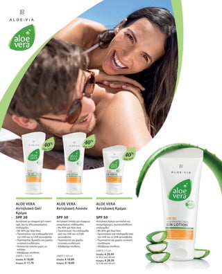 Aloe Vera
Aloe Vera
40%
40%
Aloe Vera
40%
23075 | 100 ml
Ελλάδα: € 18,89
Κύπρος: € 17,79
23071 | 100 ml
Ελλάδα: € 18,89
Κύπρος: € 18,89
23072 | 75 ml
Ελλάδα: € 29,49
(€ 39,32 ανά 100 ml)
Κύπρος: € 28,39
(€ 37,86 ανά 100 ml)
ALOE VERA
Αντηλιακό Gel/
Κρέμα
SPF 20
Αντηλιακό με ελαφριά gel cream
υφή για τις ήδη μαυρισμένες
επιδερμίδες
• Με 40% gel Aloe Vera
• Προστατεύει την επιδερμίδα από
την UVA και τη UVB ακτινοβολία
• Περιποιείται, δροσίζει και χαρίζει
εντατική ενυδάτωση
• Απλώνεται εύκολα χωρίς να
κολλάει
• Αδιάβροχη σύνθεση
ALOE VERA
Αντηλιακή Λοσιόν
SPF 30
Αντηλιακή λοσιόν για ελαφρώς
μαυρισμένες επιδερμίδες
• Με 40% gel Aloe Vera
• Προστατεύει την επιδερμίδα
από την UVA και τη UVB
ακτινοβολία
• Περιποιείται και χαρίζει
εντατική ενυδάτωση
• Αδιάβροχη σύνθεση
ALOE VERA
Αντηλιακή Κρέμα
SPF 50
Αντηλιακή Κρέμα για παιδιά και
ανοιχτόχρωμες, φωτοευαίσθητες
επιδερμίδες
• Με 40% gel Aloe Vera
• Προστατεύει την επιδερμίδα από
την UVA και τη UVB ακτινοβολία
• Περιποιείται και χαρίζει εντατική
ενυδάτωση
• Αδιάβροχη σύνθεση
 