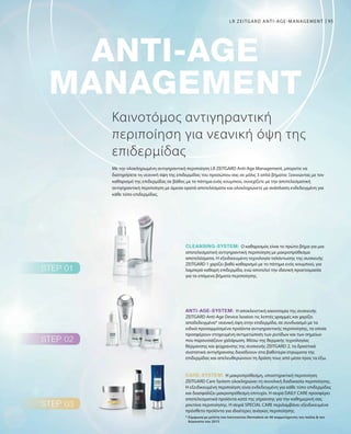 95
Η αποκλειστική καινοτομία της συσκευής
ZEITGARD Anti-Age Device λειαίνει τις λεπτές γραμμές και χαρίζει
αποδεδειγμένα* νεανική όψη στην επιδερμίδα, σε συνδυασμό με τα
ειδικά προσαρμόσμένα προϊόντα αντιγηραντικής περιποίησης, τα οποία
προσφέρουν στοχευμένη αντιμετώπιση των ρυτίδων και των σημείων
που παρουσιάζουν χαλάρωση. Μέσω της θερμικής τεχνολογίας
θέρμανσης και ψύχρανσης της συσκευής ZEITGARD 2, τα δραστικά
συστατικά αντιγήρανσης διεισδύουν στα βαθύτερα στρώματα της
επιδερμίδας και απελευθερώνουν τη δράση τους από μέσα προς τα έξω.
Η μακροπρόθεσμη, υποστηρικτική περιποίηση
ZEITGARD Care System ολοκληρώνει τη συνολική διαδικασία περιποίησης.
Η εξειδικευμένη περιποίηση είναι ενδεδειγμένη για κάθε τύπο επιδερμίδας
και διασφαλίζει μακροπρόθεσμη επιτυχία. Η σειρά DAILY CARE προσφέρει
αποτελεσματικά προϊόντα κατά της γήρανσης για την καθημερινή σας
ρουτίνα περιποίησης. Η σειρά SPECIAL CARE περιλαμβάνει εξειδικευμένα
πρόσθετα προϊόντα για ιδιαίτερες ανάγκες περιποίησης.
Ο καθαρισμός είναι το πρώτο βήμα για μια
αποτελεσματική αντιγηραντική περιποίηση με μακροπρόθεσμα
αποτελέσματα. Η εξειδικευμένη τεχνολογία ταλάντωσης της συσκευής
ZEITGARD 1 χαρίζει βαθύ καθαρισμό με το πάτημα ενός κουμπιού, για
λαμπερά καθαρή επιδερμίδα, ενώ αποτελεί την ιδανική προετοιμασία
για τα επόμενα βήματα περιποίησης.
Καινοτόμος αντιγηραντική
περιποίηση για νεανική όψη της
επιδερμίδας
Με την ολοκληρωμένη αντιγηραντική περιποίηση LR ZEITGARD Anti-Age Management, μπορείτε να
διατηρήσετε τη νεανική όψη της επιδερμίδας του προσώπου σας σε μόλις 3 απλά βήματα: Ξεκινώντας με τον
καθαρισμό της επιδερμίδας σε βάθος με το πάτημα ενός κουμπιού, συνεχίζετε με την αποτελεσματική
αντιγηραντική περιποίηση με άμεσα ορατά αποτελέσματα και ολοκληρώνετε με ανάπλαση ενδεδειγμένη για
κάθε τύπο επιδερμίδας.
* Σύμφωνα με μελέτη του Ινστιτούτου Dermatest σε 40 συμμετέχοντες τον Ιούλιο  τον
Αύγουστο του 2015
LR ZEITGARD ANTI-AGE-MANAGEMENT
 