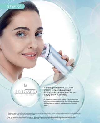 * Σύμφωνα με μελέτη του διεθνώς αναγνωρισμένου Ινστιτούτου Dermatest GmbH. Χρόνος διεξαγωγής: 6 εβδομάδες (τέλη Ιανουαρίου έως
αρχές Μαρτίου 2015), αριθμός συμμετεχόντων: 40
** Χάρη στην αντιβακτηριακή δράση του ενεργού συστατικού LR MICROSILVER BGΤΜ
, οι ίνες της βούρτσας διατηρούνται σε άψογη υγιεινή για
έως και 3 μήνες. Το συστατικό MICROSILVER BGΤΜ
αποτελείται από καθαρή σκόνη αργύρου με εξαιρετικά πορώδη μοριακή δομή.
Το ειδικό χαρακτηριστικό του συστατικού MICROSILVER BGΤΜ
: ρυθμίζει σταθερά το σχηματισμό νέων βακτηρίων.
Η συσκευή καθαρισμού ZEITGARD 1
αποτελεί το πρώτο βήμα για μια
αποτελεσματική και μακροπρόθεσμη
αντιγηραντική περιποίηση!
• Η ιδανική προετοιμασία για τα επόμενα βήματα περιποίησης
• Βελτίωση της όψης της επιδερμίδας χάρη στο βαθύ καθαρισμό	
• Επιδερμίδα με πιο σφριγηλή, λεία όψη χάρη στη λειτουργία
μασάζ
 