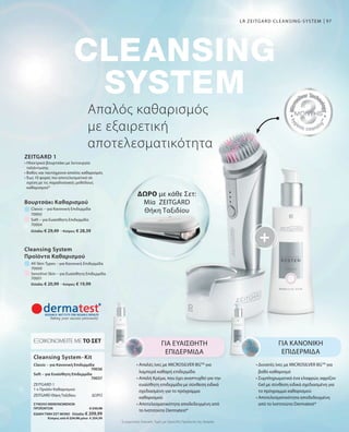 97
Ελλάδα: € 29,49 · Κύπρος: € 28,39
Ελλάδα: € 20,99 · Κύπρος: € 19,99
70000
70001
70003
70004
70036
70037
ΣΥΝΟΛΟ ΜΕΜΟΝΩΜΕΝΩΝ
ΠΡΟΪΟΝΤΩΝ € 230,98
ΕΙΔΙΚΗ ΤΙΜΗ ΣΕΤ ΜΟΝΟ  Ελλάδα: € 209,99
 Κύπρος από € 224,98 μόνο € 204,99
Συγκριτικές Λιανικές Τιμές με Ομοειδή Προϊόντα της Αγοράς
Απαλός καθαρισμός
με εξαιρετική
αποτελεσματικότητα
LR ZEITGARD CLEANSING-SYSTEM
ΔΩΡΟ με κάθε Σετ:
Μία ZEITGARD
Θήκη Ταξιδίου
ΓΙΑ ΕΥΑΙΣΘΗΤΗ
ΕΠΙΔΕΡΜΙΔΑ
• Απαλές ίνες με MICROSILVER BGTM
για
λαμπερά καθαρή επιδερμίδα
• Απαλή Κρέμα, που έχει αναπτυχθεί για την
ευαίσθητη επιδερμίδα με σύνθεση ειδικά
σχεδιασμένη για το πρόγραμμα
καθαρισμού
• Αποτελεσματικότητα αποδεδειγμένη από
το Ινστιτούτο Dermatest*
ΓΙΑ ΚΑΝΟΝΙΚΗ
ΕΠΙΔΕΡΜΙΔΑ
• Δυνατές ίνες με MICROSILVER BGTM
για
βαθύ καθαρισμό
• Συμπληρωματικά ένα ελαφρώς αφρίζον
Gel με σύνθεση ειδικά σχεδιασμένη για
το πρόγραμμα καθαρισμού
• Αποτελεσματικότητα αποδεδειγμένη
από το Ινστιτούτο Dermatest*
Cleansing System-Kit
ΕΞΟΙΚΟΝΟΜΕΙΤΕ ΜΕ ΤΟ ΣΕΤ
Classic – για Κανονική Επιδερμίδα
ZEITGARD 1
1 x Προϊόν Καθαρισμού
Soft – για Ευαίσθητη Επιδερμίδα
ZEITGARD Θήκη Ταξιδίου	 ΔΩΡΟ
All Skin Types – για Κανονική Επιδερμίδα
Βουρτσάκι Καθαρισμού
Classic – για Κανονική Επιδερμίδα
Sensitive Skin – για Ευαίσθητη Επιδερμίδα
Soft – για Ευαίσθητη Επιδερμίδα
Cleansing System
Προϊόντα Καθαρισμού
ZEITGARD 1
• Ηλεκτρικό βουρτσάκι με λειτουργία
ταλάντωσης
• Βαθύς και ταυτόχρονα απαλός καθαρισμός
• Έως 10 φορές πιο αποτελεσματικό σε
σχέση με τις παραδοσιακές μεθόδους
καθαρισμού*
 